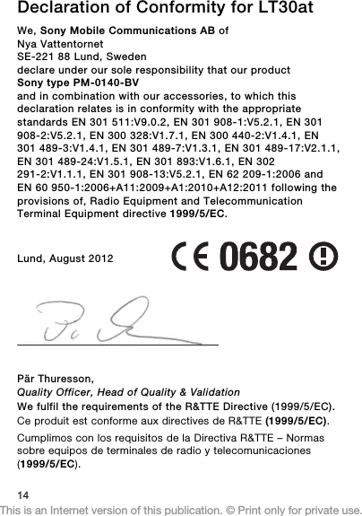 Declaration of Conformity for LT30atWe, Sony Mobile Communications AB ofNya VattentornetSE-221 88 Lund, Swedendeclare under our sole responsibility that our productSony type PM-0140-BVand in combination with our accessories, to which thisdeclaration relates is in conformity with the appropriatestandards EN 301 511:V9.0.2, EN 301 908-1:V5.2.1, EN 301908-2:V5.2.1, EN 300 328:V1.7.1, EN 300 440-2:V1.4.1, EN301 489-3:V1.4.1, EN 301 489-7:V1.3.1, EN 301 489-17:V2.1.1,EN 301 489-24:V1.5.1, EN 301 893:V1.6.1, EN 302291-2:V1.1.1, EN 301 908-13:V5.2.1, EN 62 209-1:2006 andEN 60 950-1:2006+A11:2009+A1:2010+A12:2011 following theprovisions of, Radio Equipment and TelecommunicationTerminal Equipment directive 1999/5/EC.Lund, August 2012Pär Thuresson,Quality Officer, Head of Quality &amp; ValidationWe fulfil the requirements of the R&amp;TTE Directive (1999/5/EC).Ce produit est conforme aux directives de R&amp;TTE (1999/5/EC).Cumplimos con los requisitos de la Directiva R&amp;TTE – Normassobre equipos de terminales de radio y telecomunicaciones(1999/5/EC).14This is an Internet version of this publication. © Print only for private use.