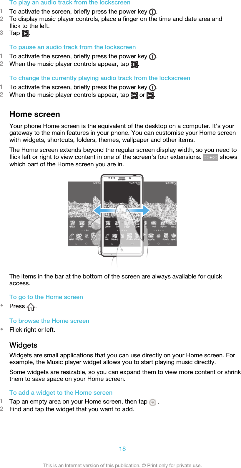 To play an audio track from the lockscreen1To activate the screen, briefly press the power key  .2To display music player controls, place a finger on the time and date area andflick to the left.3Tap  .To pause an audio track from the lockscreen1To activate the screen, briefly press the power key  .2When the music player controls appear, tap  .To change the currently playing audio track from the lockscreen1To activate the screen, briefly press the power key  .2When the music player controls appear, tap   or  .Home screenYour phone Home screen is the equivalent of the desktop on a computer. It&apos;s yourgateway to the main features in your phone. You can customise your Home screenwith widgets, shortcuts, folders, themes, wallpaper and other items.The Home screen extends beyond the regular screen display width, so you need toflick left or right to view content in one of the screen&apos;s four extensions.   showswhich part of the Home screen you are in.The items in the bar at the bottom of the screen are always available for quickaccess.To go to the Home screen•Press  .To browse the Home screen•Flick right or left.WidgetsWidgets are small applications that you can use directly on your Home screen. Forexample, the Music player widget allows you to start playing music directly.Some widgets are resizable, so you can expand them to view more content or shrinkthem to save space on your Home screen.To add a widget to the Home screen1Tap an empty area on your Home screen, then tap   .2Find and tap the widget that you want to add.18This is an Internet version of this publication. © Print only for private use.