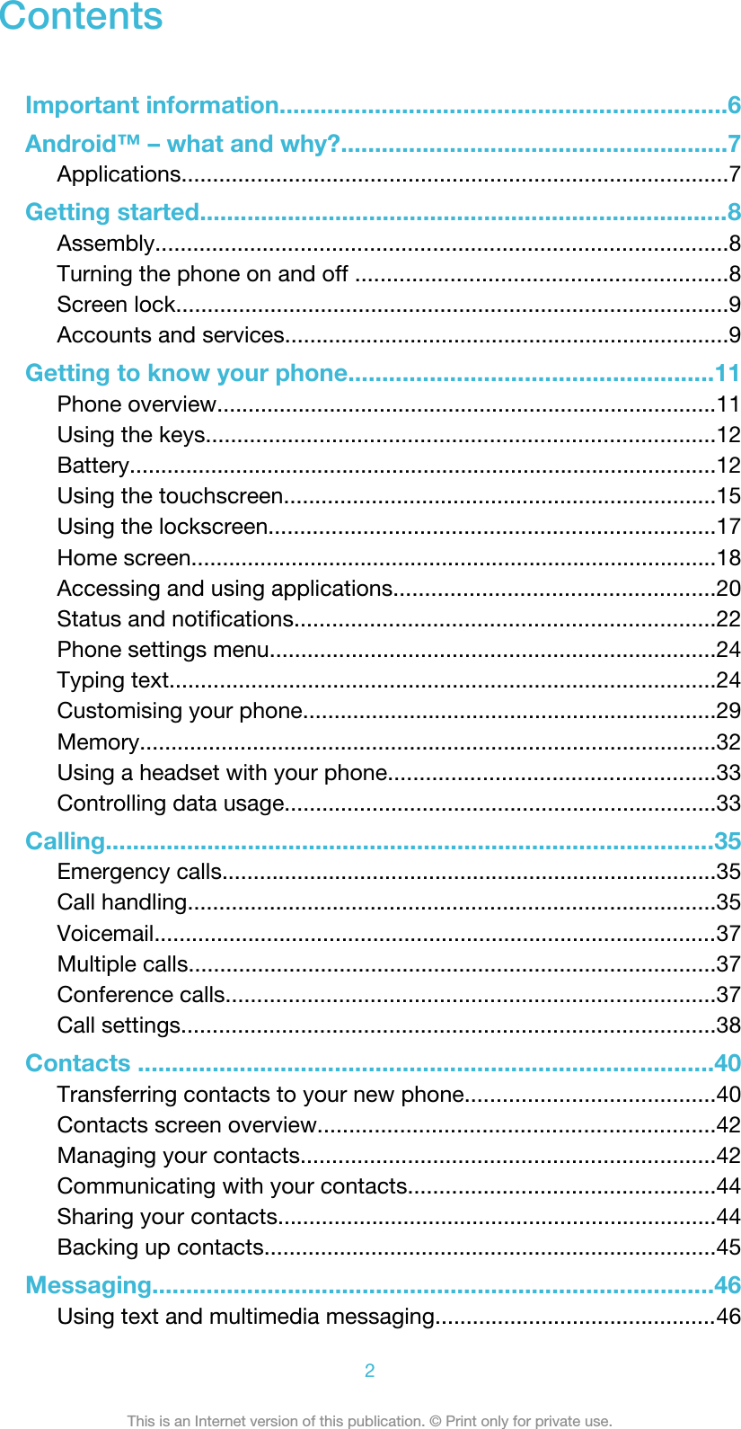 ContentsImportant information..................................................................6Android™ – what and why?.........................................................7Applications.......................................................................................7Getting started..............................................................................8Assembly...........................................................................................8Turning the phone on and off ...........................................................8Screen lock........................................................................................9Accounts and services.......................................................................9Getting to know your phone......................................................11Phone overview................................................................................11Using the keys.................................................................................12Battery..............................................................................................12Using the touchscreen.....................................................................15Using the lockscreen.......................................................................17Home screen....................................................................................18Accessing and using applications...................................................20Status and notifications...................................................................22Phone settings menu.......................................................................24Typing text.......................................................................................24Customising your phone..................................................................29Memory............................................................................................32Using a headset with your phone....................................................33Controlling data usage.....................................................................33Calling..........................................................................................35Emergency calls...............................................................................35Call handling....................................................................................35Voicemail..........................................................................................37Multiple calls....................................................................................37Conference calls..............................................................................37Call settings.....................................................................................38Contacts .....................................................................................40Transferring contacts to your new phone........................................40Contacts screen overview...............................................................42Managing your contacts..................................................................42Communicating with your contacts.................................................44Sharing your contacts......................................................................44Backing up contacts........................................................................45Messaging...................................................................................46Using text and multimedia messaging.............................................462This is an Internet version of this publication. © Print only for private use.