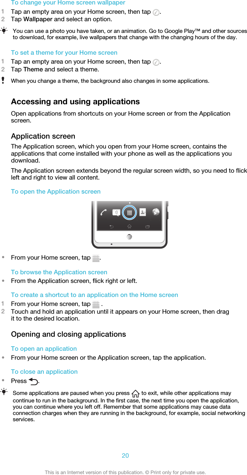 To change your Home screen wallpaper1Tap an empty area on your Home screen, then tap  .2Tap Wallpaper and select an option.You can use a photo you have taken, or an animation. Go to Google Play™ and other sourcesto download, for example, live wallpapers that change with the changing hours of the day.To set a theme for your Home screen1Tap an empty area on your Home screen, then tap  .2Tap Theme and select a theme.When you change a theme, the background also changes in some applications.Accessing and using applicationsOpen applications from shortcuts on your Home screen or from the Applicationscreen.Application screenThe Application screen, which you open from your Home screen, contains theapplications that come installed with your phone as well as the applications youdownload.The Application screen extends beyond the regular screen width, so you need to flickleft and right to view all content.To open the Application screen•From your Home screen, tap  .To browse the Application screen•From the Application screen, flick right or left.To create a shortcut to an application on the Home screen1From your Home screen, tap   .2Touch and hold an application until it appears on your Home screen, then dragit to the desired location.Opening and closing applicationsTo open an application•From your Home screen or the Application screen, tap the application.To close an application•Press  .Some applications are paused when you press   to exit, while other applications maycontinue to run in the background. In the first case, the next time you open the application,you can continue where you left off. Remember that some applications may cause dataconnection charges when they are running in the background, for example, social networkingservices.20This is an Internet version of this publication. © Print only for private use.