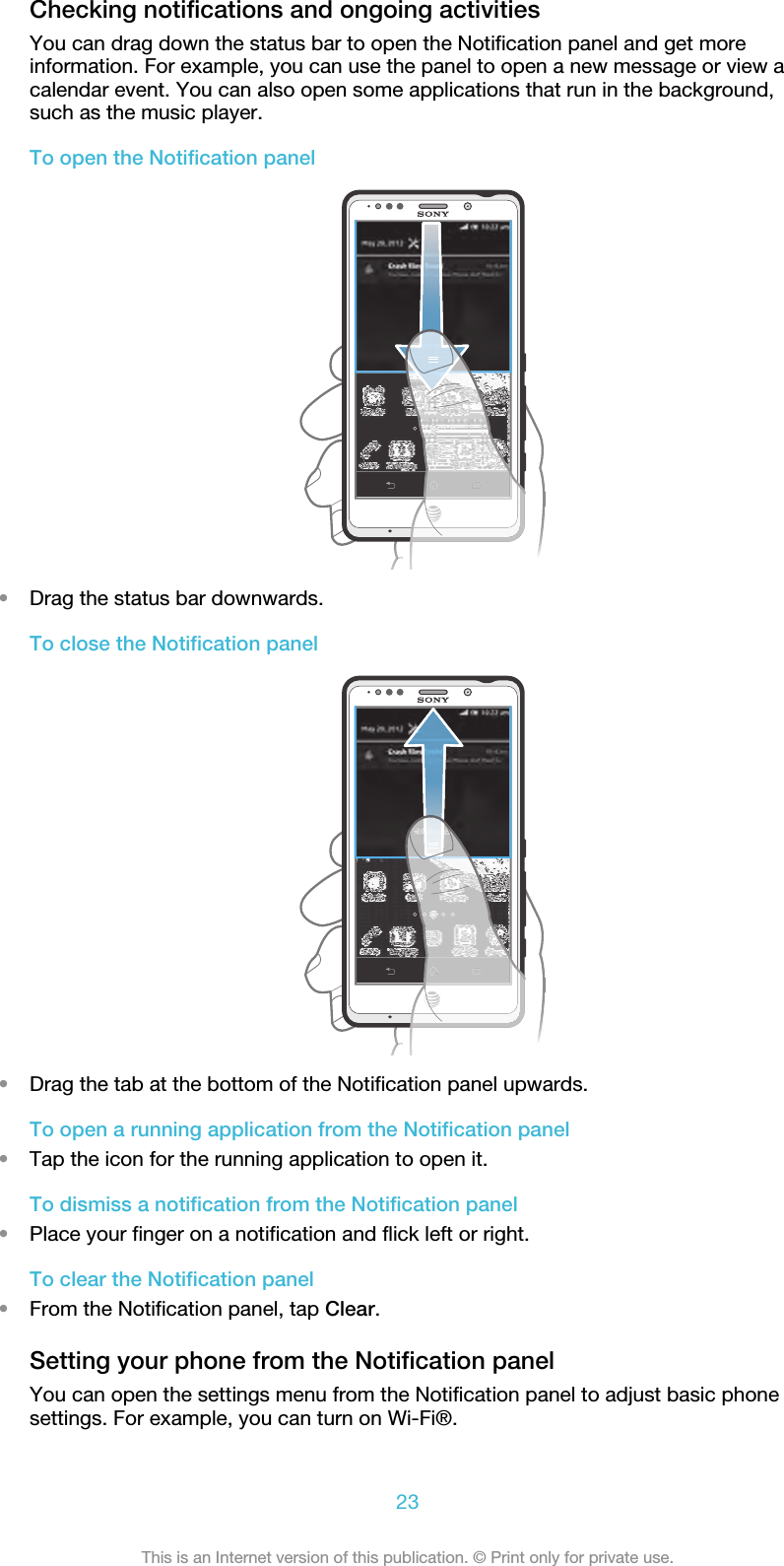 Checking notifications and ongoing activitiesYou can drag down the status bar to open the Notification panel and get moreinformation. For example, you can use the panel to open a new message or view acalendar event. You can also open some applications that run in the background,such as the music player.To open the Notification panel•Drag the status bar downwards.To close the Notification panel•Drag the tab at the bottom of the Notification panel upwards.To open a running application from the Notification panel•Tap the icon for the running application to open it.To dismiss a notification from the Notification panel•Place your finger on a notification and flick left or right.To clear the Notification panel•From the Notification panel, tap Clear.Setting your phone from the Notification panelYou can open the settings menu from the Notification panel to adjust basic phonesettings. For example, you can turn on Wi-Fi®.23This is an Internet version of this publication. © Print only for private use.