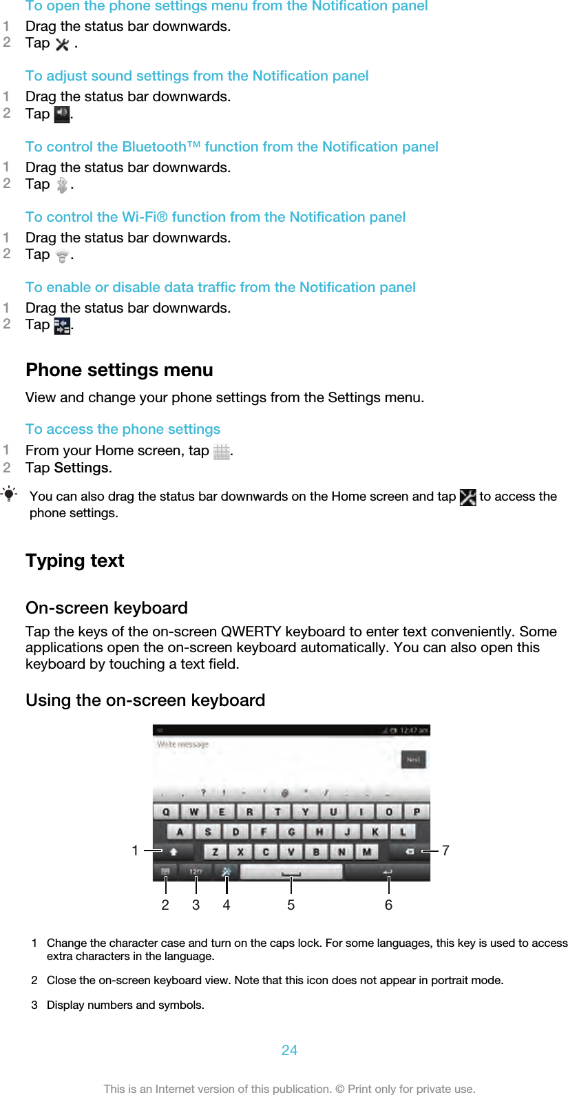 To open the phone settings menu from the Notification panel1Drag the status bar downwards.2Tap   .To adjust sound settings from the Notification panel1Drag the status bar downwards.2Tap  .To control the Bluetooth™ function from the Notification panel1Drag the status bar downwards.2Tap  .To control the Wi-Fi® function from the Notification panel1Drag the status bar downwards.2Tap  .To enable or disable data traffic from the Notification panel1Drag the status bar downwards.2Tap  .Phone settings menuView and change your phone settings from the Settings menu.To access the phone settings1From your Home screen, tap  .2Tap Settings.You can also drag the status bar downwards on the Home screen and tap   to access thephone settings.Typing textOn-screen keyboardTap the keys of the on-screen QWERTY keyboard to enter text conveniently. Someapplications open the on-screen keyboard automatically. You can also open thiskeyboard by touching a text field.Using the on-screen keyboard67315421Change the character case and turn on the caps lock. For some languages, this key is used to accessextra characters in the language.2 Close the on-screen keyboard view. Note that this icon does not appear in portrait mode.3 Display numbers and symbols.24This is an Internet version of this publication. © Print only for private use.