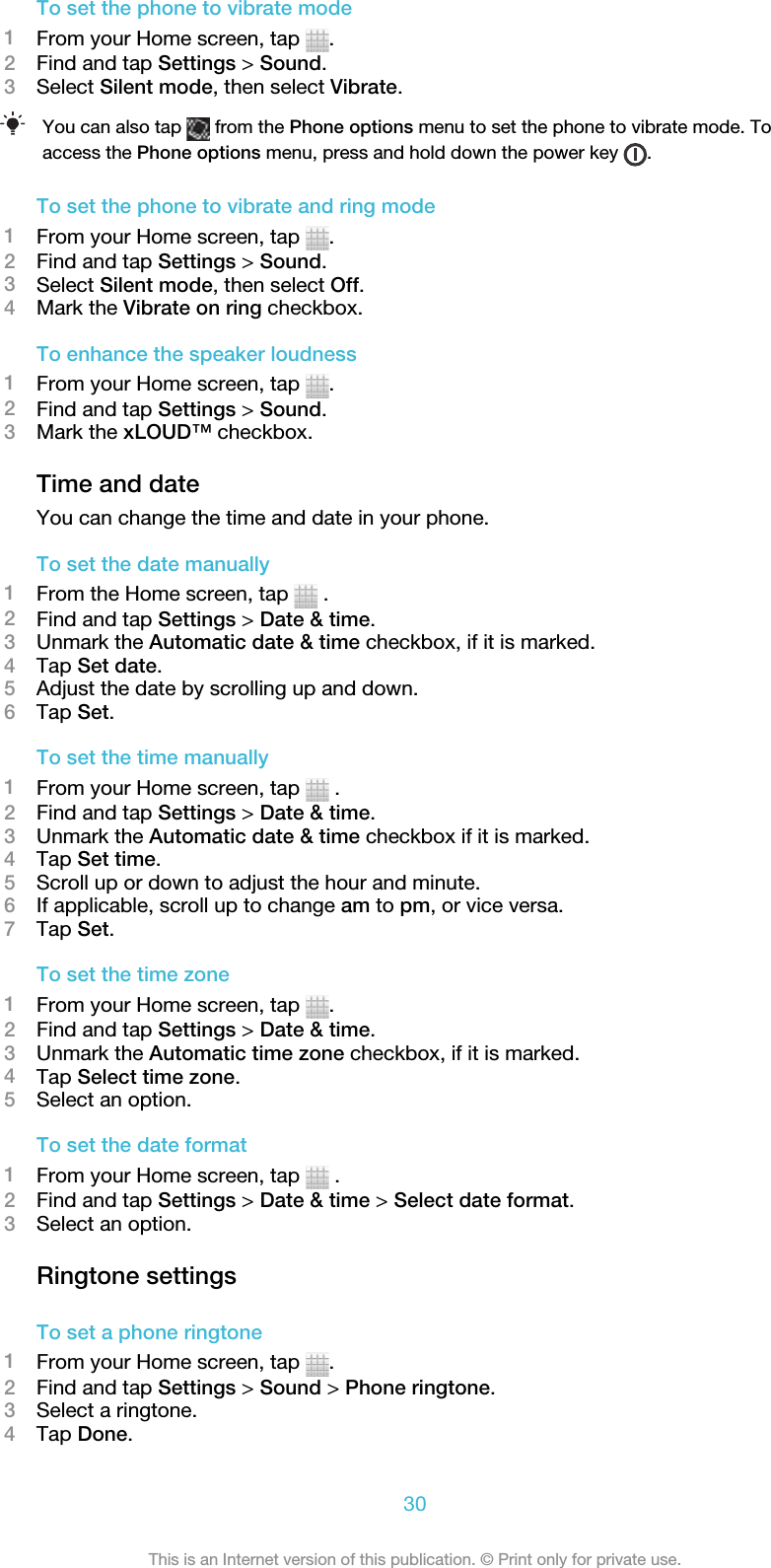 To set the phone to vibrate mode1From your Home screen, tap  .2Find and tap Settings &gt; Sound.3Select Silent mode, then select Vibrate.You can also tap   from the Phone options menu to set the phone to vibrate mode. Toaccess the Phone options menu, press and hold down the power key  .To set the phone to vibrate and ring mode1From your Home screen, tap  .2Find and tap Settings &gt; Sound.3Select Silent mode, then select Off.4Mark the Vibrate on ring checkbox.To enhance the speaker loudness1From your Home screen, tap  .2Find and tap Settings &gt; Sound.3Mark the xLOUD™ checkbox.Time and dateYou can change the time and date in your phone.To set the date manually1From the Home screen, tap   .2Find and tap Settings &gt; Date &amp; time.3Unmark the Automatic date &amp; time checkbox, if it is marked.4Tap Set date.5Adjust the date by scrolling up and down.6Tap Set.To set the time manually1From your Home screen, tap   .2Find and tap Settings &gt; Date &amp; time.3Unmark the Automatic date &amp; time checkbox if it is marked.4Tap Set time.5Scroll up or down to adjust the hour and minute.6If applicable, scroll up to change am to pm, or vice versa.7Tap Set.To set the time zone1From your Home screen, tap  .2Find and tap Settings &gt; Date &amp; time.3Unmark the Automatic time zone checkbox, if it is marked.4Tap Select time zone.5Select an option.To set the date format1From your Home screen, tap   .2Find and tap Settings &gt; Date &amp; time &gt; Select date format.3Select an option.Ringtone settingsTo set a phone ringtone1From your Home screen, tap  .2Find and tap Settings &gt; Sound &gt; Phone ringtone.3Select a ringtone.4Tap Done.30This is an Internet version of this publication. © Print only for private use.