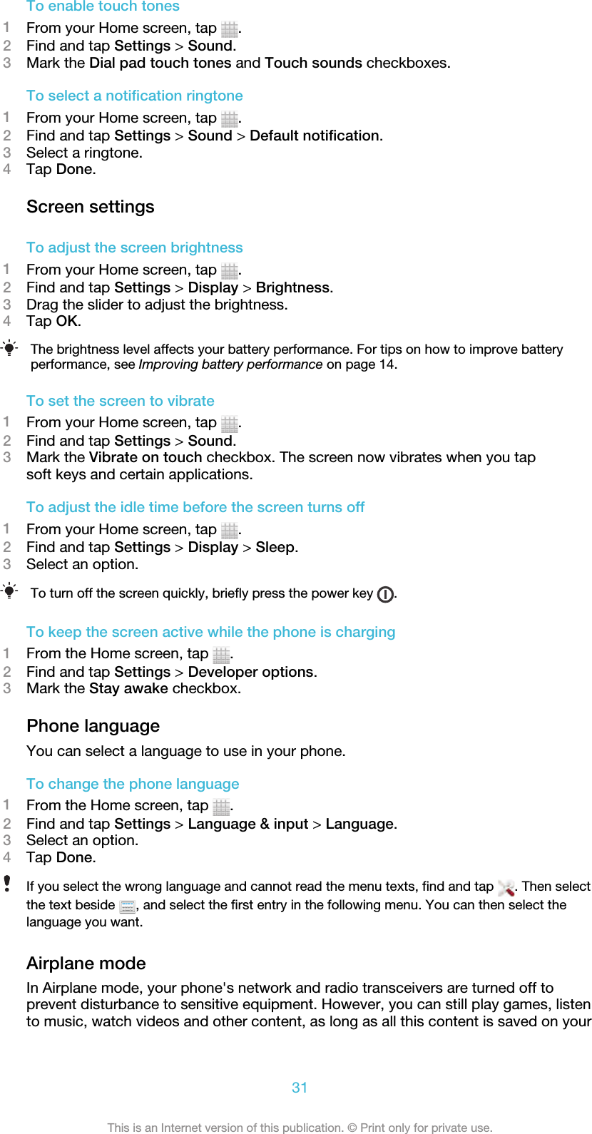 To enable touch tones1From your Home screen, tap  .2Find and tap Settings &gt; Sound.3Mark the Dial pad touch tones and Touch sounds checkboxes.To select a notification ringtone1From your Home screen, tap  .2Find and tap Settings &gt; Sound &gt; Default notification.3Select a ringtone.4Tap Done.Screen settingsTo adjust the screen brightness1From your Home screen, tap  .2Find and tap Settings &gt; Display &gt; Brightness.3Drag the slider to adjust the brightness.4Tap OK.The brightness level affects your battery performance. For tips on how to improve batteryperformance, see Improving battery performance on page 14.To set the screen to vibrate1From your Home screen, tap  .2Find and tap Settings &gt; Sound.3Mark the Vibrate on touch checkbox. The screen now vibrates when you tapsoft keys and certain applications.To adjust the idle time before the screen turns off1From your Home screen, tap  .2Find and tap Settings &gt; Display &gt; Sleep.3Select an option.To turn off the screen quickly, briefly press the power key  .To keep the screen active while the phone is charging1From the Home screen, tap  .2Find and tap Settings &gt; Developer options.3Mark the Stay awake checkbox.Phone languageYou can select a language to use in your phone.To change the phone language1From the Home screen, tap  .2Find and tap Settings &gt; Language &amp; input &gt; Language.3Select an option.4Tap Done.If you select the wrong language and cannot read the menu texts, find and tap  . Then selectthe text beside  , and select the first entry in the following menu. You can then select thelanguage you want.Airplane modeIn Airplane mode, your phone&apos;s network and radio transceivers are turned off toprevent disturbance to sensitive equipment. However, you can still play games, listento music, watch videos and other content, as long as all this content is saved on your31This is an Internet version of this publication. © Print only for private use.