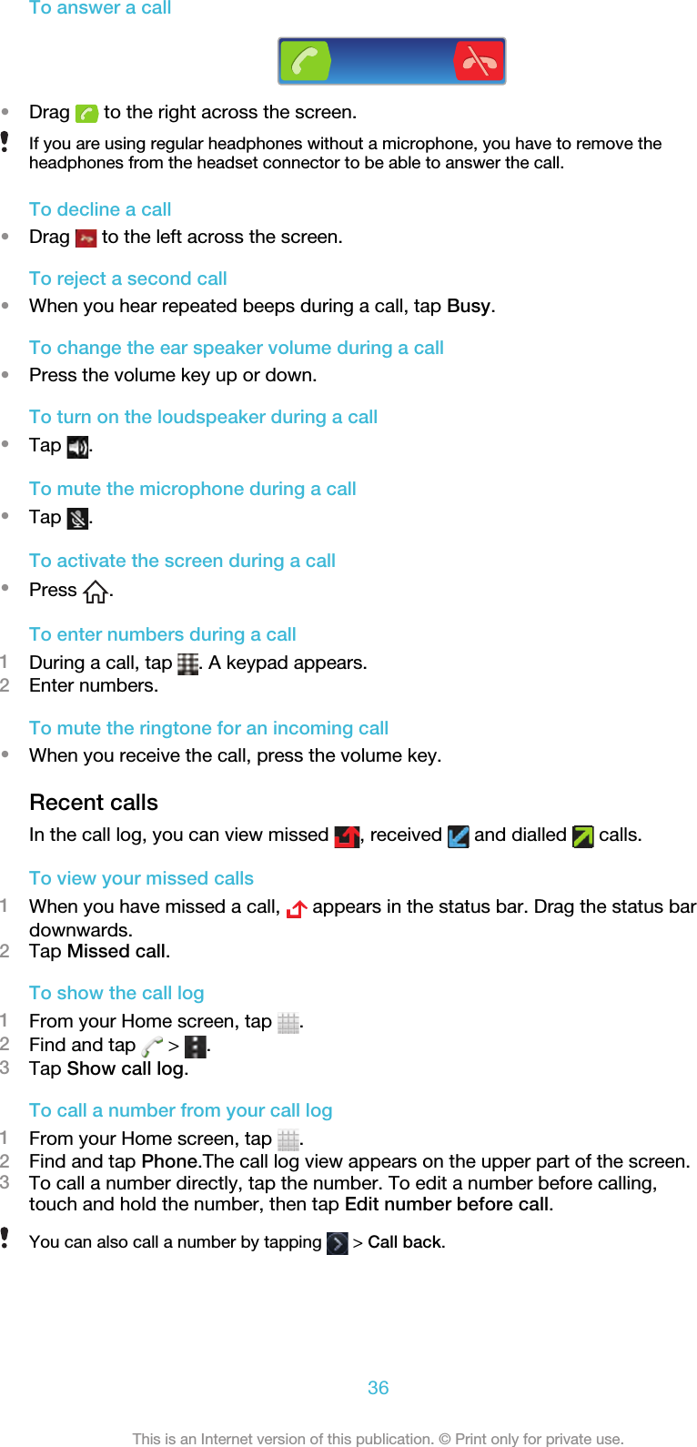 To answer a call•Drag   to the right across the screen.If you are using regular headphones without a microphone, you have to remove theheadphones from the headset connector to be able to answer the call.To decline a call•Drag   to the left across the screen.To reject a second call•When you hear repeated beeps during a call, tap Busy.To change the ear speaker volume during a call•Press the volume key up or down.To turn on the loudspeaker during a call•Tap  .To mute the microphone during a call•Tap  .To activate the screen during a call•Press  .To enter numbers during a call1During a call, tap  . A keypad appears.2Enter numbers.To mute the ringtone for an incoming call•When you receive the call, press the volume key.Recent callsIn the call log, you can view missed  , received   and dialled   calls.To view your missed calls1When you have missed a call,   appears in the status bar. Drag the status bardownwards.2Tap Missed call.To show the call log1From your Home screen, tap  .2Find and tap   &gt;  .3Tap Show call log.To call a number from your call log1From your Home screen, tap  .2Find and tap Phone.The call log view appears on the upper part of the screen.3To call a number directly, tap the number. To edit a number before calling,touch and hold the number, then tap Edit number before call.You can also call a number by tapping   &gt; Call back.36This is an Internet version of this publication. © Print only for private use.