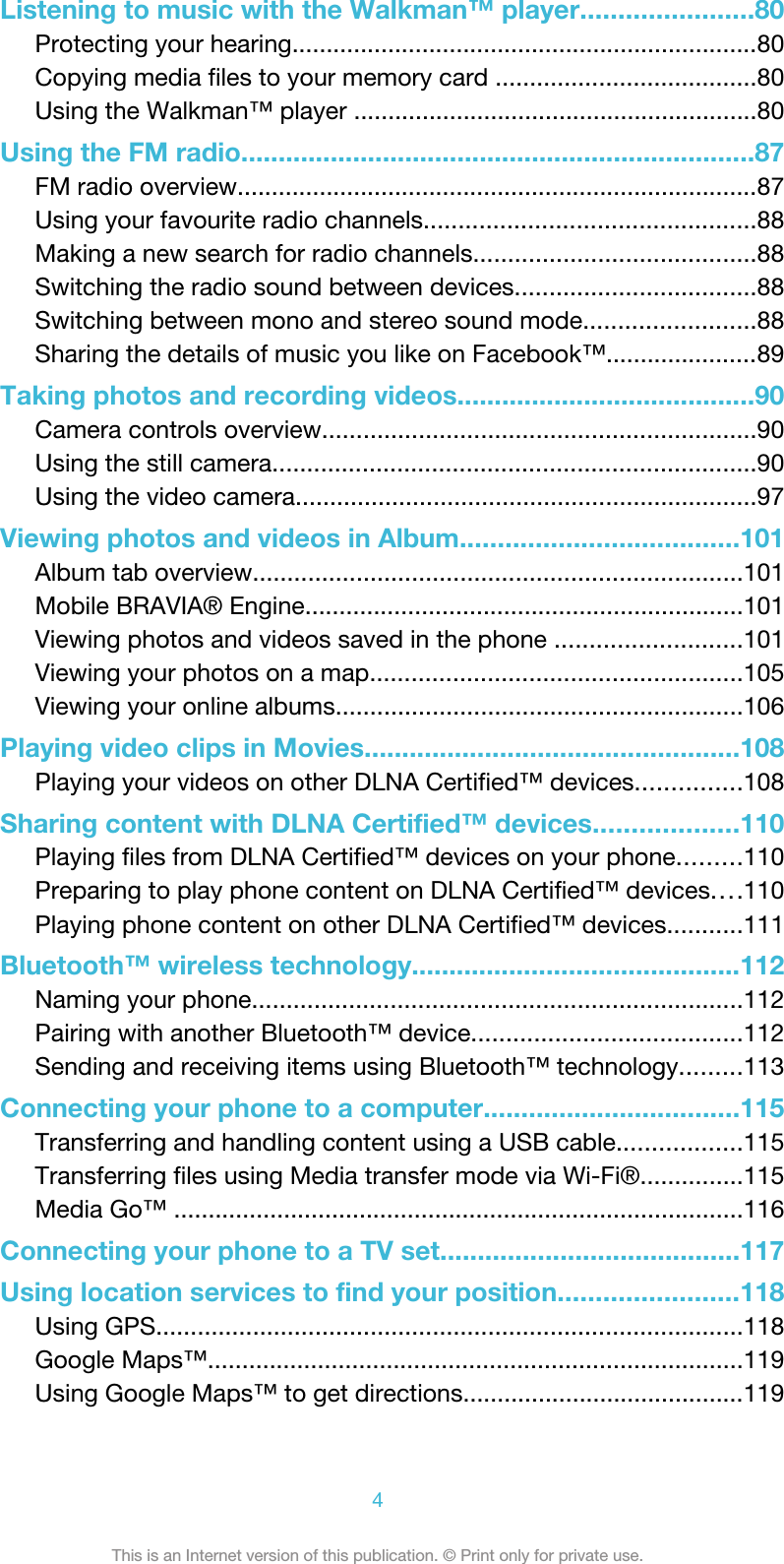 Listening to music with the Walkman™ player.......................80Protecting your hearing....................................................................80Copying media files to your memory card ......................................80Using the Walkman™ player ...........................................................80Using the FM radio.....................................................................87FM radio overview............................................................................87Using your favourite radio channels................................................88Making a new search for radio channels.........................................88Switching the radio sound between devices...................................88Switching between mono and stereo sound mode.........................88Sharing the details of music you like on Facebook™......................89Taking photos and recording videos........................................90Camera controls overview...............................................................90Using the still camera......................................................................90Using the video camera...................................................................97Viewing photos and videos in Album.....................................101Album tab overview.......................................................................101Mobile BRAVIA® Engine................................................................101Viewing photos and videos saved in the phone ...........................101Viewing your photos on a map......................................................105Viewing your online albums...........................................................106Playing video clips in Movies..................................................108Playing your videos on other DLNA Certified™ devices...............108Sharing content with DLNA Certified™ devices...................110Playing files from DLNA Certified™ devices on your phone.........110Preparing to play phone content on DLNA Certified™ devices....110Playing phone content on other DLNA Certified™ devices...........111Bluetooth™ wireless technology............................................112Naming your phone.......................................................................112Pairing with another Bluetooth™ device.......................................112Sending and receiving items using Bluetooth™ technology.........113Connecting your phone to a computer..................................115Transferring and handling content using a USB cable..................115Transferring files using Media transfer mode via Wi-Fi®...............115Media Go™ ...................................................................................116Connecting your phone to a TV set........................................117Using location services to find your position........................118Using GPS.....................................................................................118Google Maps™..............................................................................119Using Google Maps™ to get directions.........................................1194This is an Internet version of this publication. © Print only for private use.