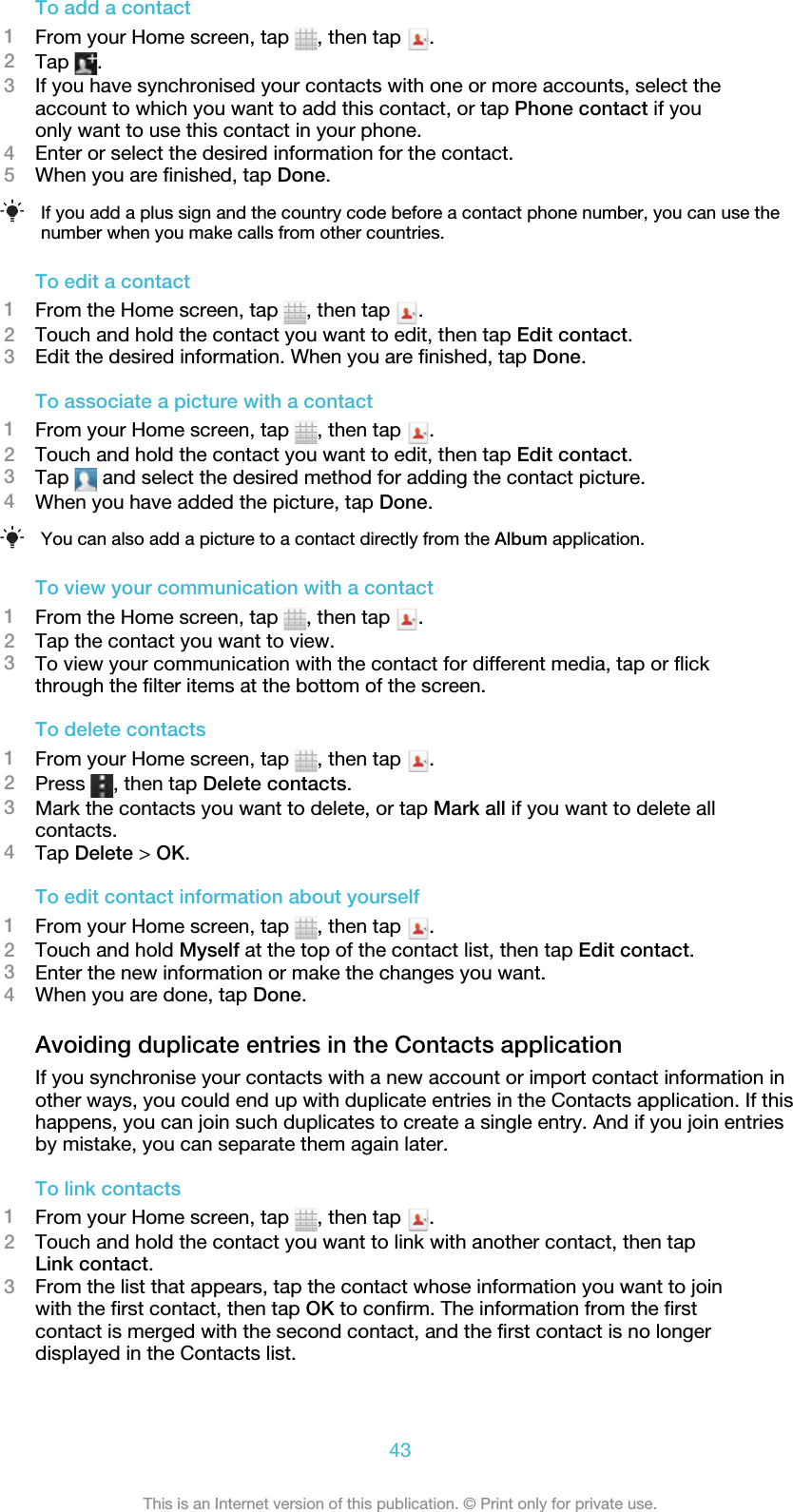 To add a contact1From your Home screen, tap  , then tap  .2Tap  .3If you have synchronised your contacts with one or more accounts, select theaccount to which you want to add this contact, or tap Phone contact if youonly want to use this contact in your phone.4Enter or select the desired information for the contact.5When you are finished, tap Done.If you add a plus sign and the country code before a contact phone number, you can use thenumber when you make calls from other countries.To edit a contact1From the Home screen, tap  , then tap  .2Touch and hold the contact you want to edit, then tap Edit contact.3Edit the desired information. When you are finished, tap Done.To associate a picture with a contact1From your Home screen, tap  , then tap  .2Touch and hold the contact you want to edit, then tap Edit contact.3Tap   and select the desired method for adding the contact picture.4When you have added the picture, tap Done.You can also add a picture to a contact directly from the Album application.To view your communication with a contact1From the Home screen, tap  , then tap  .2Tap the contact you want to view.3To view your communication with the contact for different media, tap or flickthrough the filter items at the bottom of the screen.To delete contacts1From your Home screen, tap  , then tap  .2Press  , then tap Delete contacts.3Mark the contacts you want to delete, or tap Mark all if you want to delete allcontacts.4Tap Delete &gt; OK.To edit contact information about yourself1From your Home screen, tap  , then tap  .2Touch and hold Myself at the top of the contact list, then tap Edit contact.3Enter the new information or make the changes you want.4When you are done, tap Done.Avoiding duplicate entries in the Contacts applicationIf you synchronise your contacts with a new account or import contact information inother ways, you could end up with duplicate entries in the Contacts application. If thishappens, you can join such duplicates to create a single entry. And if you join entriesby mistake, you can separate them again later.To link contacts1From your Home screen, tap  , then tap  .2Touch and hold the contact you want to link with another contact, then tapLink contact.3From the list that appears, tap the contact whose information you want to joinwith the first contact, then tap OK to confirm. The information from the firstcontact is merged with the second contact, and the first contact is no longerdisplayed in the Contacts list.43This is an Internet version of this publication. © Print only for private use.