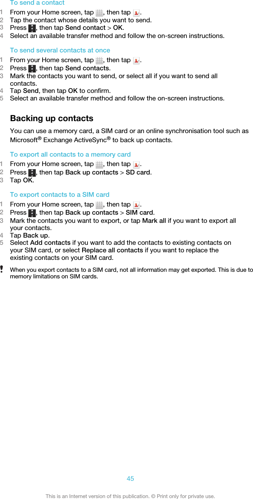 To send a contact1From your Home screen, tap  , then tap  .2Tap the contact whose details you want to send.3Press  , then tap Send contact &gt; OK.4Select an available transfer method and follow the on-screen instructions.To send several contacts at once1From your Home screen, tap  , then tap  .2Press  , then tap Send contacts.3Mark the contacts you want to send, or select all if you want to send allcontacts.4Tap Send, then tap OK to confirm.5Select an available transfer method and follow the on-screen instructions.Backing up contactsYou can use a memory card, a SIM card or an online synchronisation tool such asMicrosoft® Exchange ActiveSync® to back up contacts.To export all contacts to a memory card1From your Home screen, tap  , then tap  .2Press  , then tap Back up contacts &gt; SD card.3Tap OK.To export contacts to a SIM card1From your Home screen, tap  , then tap  .2Press  , then tap Back up contacts &gt; SIM card.3Mark the contacts you want to export, or tap Mark all if you want to export allyour contacts.4Tap Back up.5Select Add contacts if you want to add the contacts to existing contacts onyour SIM card, or select Replace all contacts if you want to replace theexisting contacts on your SIM card.When you export contacts to a SIM card, not all information may get exported. This is due tomemory limitations on SIM cards.45This is an Internet version of this publication. © Print only for private use.