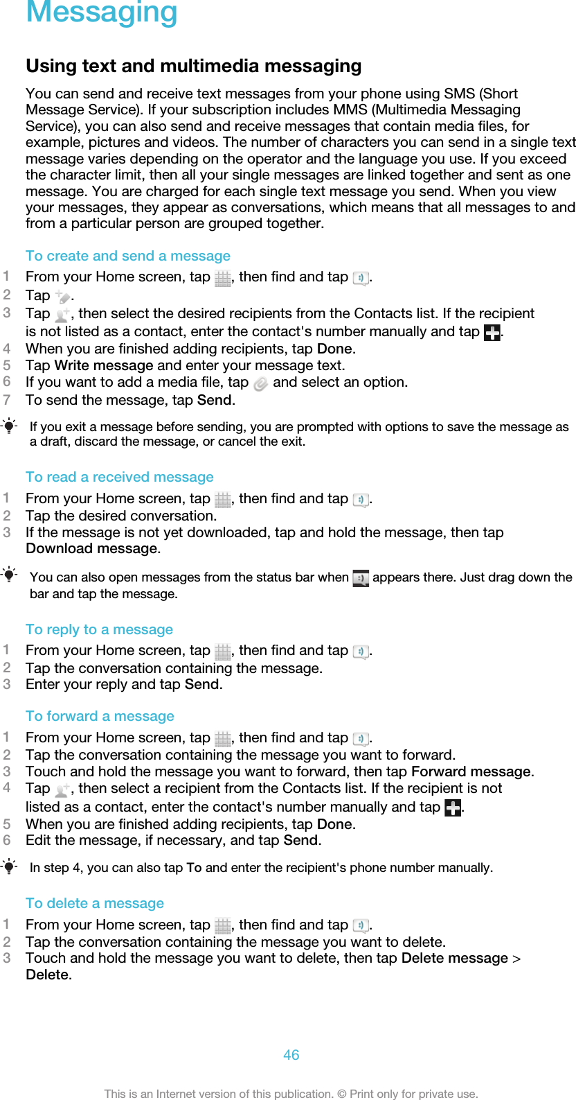 MessagingUsing text and multimedia messagingYou can send and receive text messages from your phone using SMS (ShortMessage Service). If your subscription includes MMS (Multimedia MessagingService), you can also send and receive messages that contain media files, forexample, pictures and videos. The number of characters you can send in a single textmessage varies depending on the operator and the language you use. If you exceedthe character limit, then all your single messages are linked together and sent as onemessage. You are charged for each single text message you send. When you viewyour messages, they appear as conversations, which means that all messages to andfrom a particular person are grouped together.To create and send a message1From your Home screen, tap  , then find and tap  .2Tap  .3Tap  , then select the desired recipients from the Contacts list. If the recipientis not listed as a contact, enter the contact&apos;s number manually and tap  .4When you are finished adding recipients, tap Done.5Tap Write message and enter your message text.6If you want to add a media file, tap   and select an option.7To send the message, tap Send.If you exit a message before sending, you are prompted with options to save the message asa draft, discard the message, or cancel the exit.To read a received message1From your Home screen, tap  , then find and tap  .2Tap the desired conversation.3If the message is not yet downloaded, tap and hold the message, then tapDownload message.You can also open messages from the status bar when   appears there. Just drag down thebar and tap the message.To reply to a message1From your Home screen, tap  , then find and tap  .2Tap the conversation containing the message.3Enter your reply and tap Send.To forward a message1From your Home screen, tap  , then find and tap  .2Tap the conversation containing the message you want to forward.3Touch and hold the message you want to forward, then tap Forward message.4Tap  , then select a recipient from the Contacts list. If the recipient is notlisted as a contact, enter the contact&apos;s number manually and tap  .5When you are finished adding recipients, tap Done.6Edit the message, if necessary, and tap Send.In step 4, you can also tap To and enter the recipient&apos;s phone number manually.To delete a message1From your Home screen, tap  , then find and tap  .2Tap the conversation containing the message you want to delete.3Touch and hold the message you want to delete, then tap Delete message &gt;Delete.46This is an Internet version of this publication. © Print only for private use.