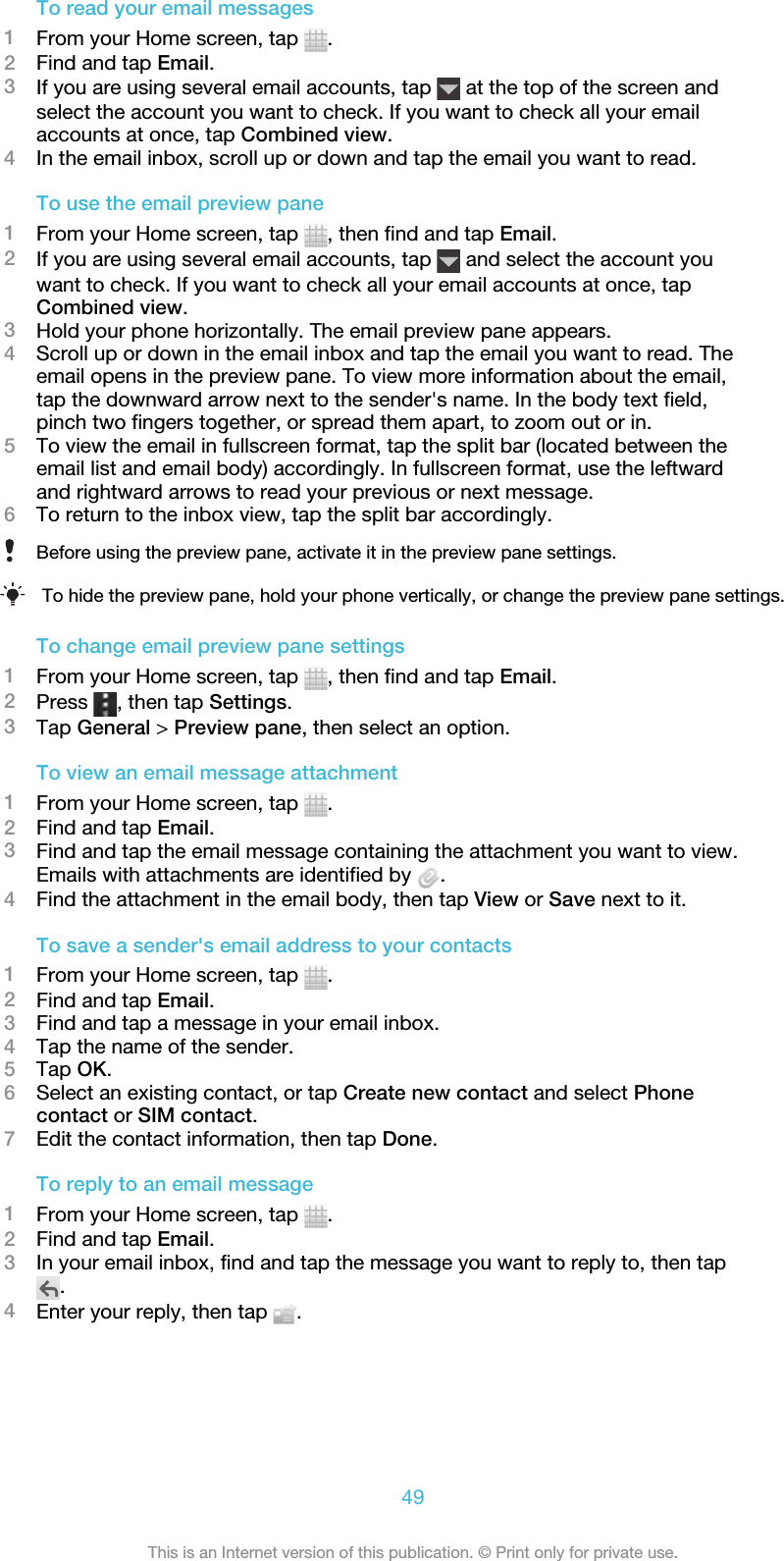 To read your email messages1From your Home screen, tap  .2Find and tap Email.3If you are using several email accounts, tap   at the top of the screen andselect the account you want to check. If you want to check all your emailaccounts at once, tap Combined view.4In the email inbox, scroll up or down and tap the email you want to read.To use the email preview pane1From your Home screen, tap  , then find and tap Email.2If you are using several email accounts, tap   and select the account youwant to check. If you want to check all your email accounts at once, tapCombined view.3Hold your phone horizontally. The email preview pane appears.4Scroll up or down in the email inbox and tap the email you want to read. Theemail opens in the preview pane. To view more information about the email,tap the downward arrow next to the sender&apos;s name. In the body text field,pinch two fingers together, or spread them apart, to zoom out or in.5To view the email in fullscreen format, tap the split bar (located between theemail list and email body) accordingly. In fullscreen format, use the leftwardand rightward arrows to read your previous or next message.6To return to the inbox view, tap the split bar accordingly.Before using the preview pane, activate it in the preview pane settings.To hide the preview pane, hold your phone vertically, or change the preview pane settings.To change email preview pane settings1From your Home screen, tap  , then find and tap Email.2Press  , then tap Settings.3Tap General &gt; Preview pane, then select an option.To view an email message attachment1From your Home screen, tap  .2Find and tap Email.3Find and tap the email message containing the attachment you want to view.Emails with attachments are identified by  .4Find the attachment in the email body, then tap View or Save next to it.To save a sender&apos;s email address to your contacts1From your Home screen, tap  .2Find and tap Email.3Find and tap a message in your email inbox.4Tap the name of the sender.5Tap OK.6Select an existing contact, or tap Create new contact and select Phonecontact or SIM contact.7Edit the contact information, then tap Done.To reply to an email message1From your Home screen, tap  .2Find and tap Email.3In your email inbox, find and tap the message you want to reply to, then tap.4Enter your reply, then tap  .49This is an Internet version of this publication. © Print only for private use.