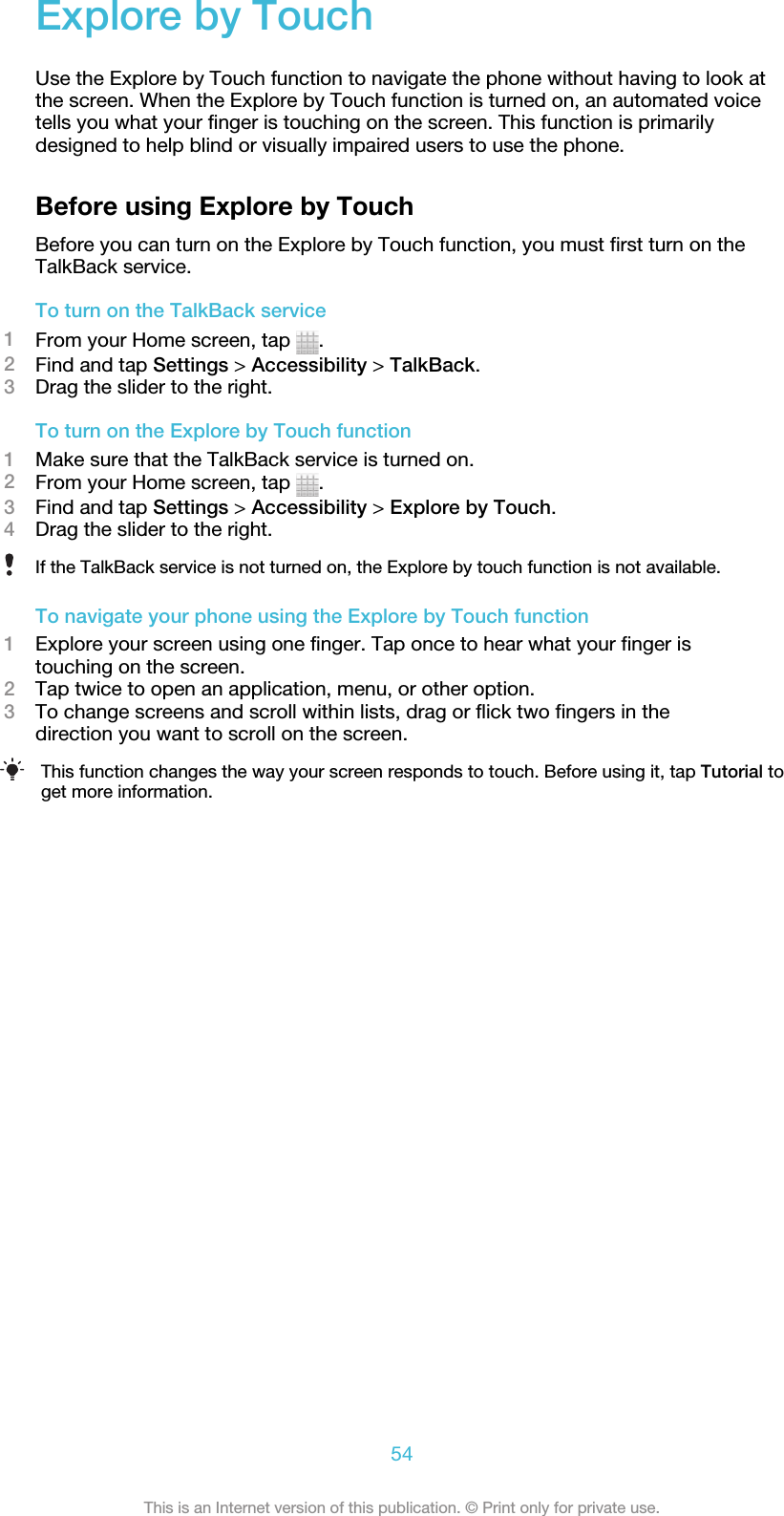 Explore by TouchUse the Explore by Touch function to navigate the phone without having to look atthe screen. When the Explore by Touch function is turned on, an automated voicetells you what your finger is touching on the screen. This function is primarilydesigned to help blind or visually impaired users to use the phone.Before using Explore by TouchBefore you can turn on the Explore by Touch function, you must first turn on theTalkBack service.To turn on the TalkBack service1From your Home screen, tap  .2Find and tap Settings &gt; Accessibility &gt; TalkBack.3Drag the slider to the right.To turn on the Explore by Touch function1Make sure that the TalkBack service is turned on.2From your Home screen, tap  .3Find and tap Settings &gt; Accessibility &gt; Explore by Touch.4Drag the slider to the right.If the TalkBack service is not turned on, the Explore by touch function is not available.To navigate your phone using the Explore by Touch function1Explore your screen using one finger. Tap once to hear what your finger istouching on the screen.2Tap twice to open an application, menu, or other option.3To change screens and scroll within lists, drag or flick two fingers in thedirection you want to scroll on the screen.This function changes the way your screen responds to touch. Before using it, tap Tutorial toget more information.54This is an Internet version of this publication. © Print only for private use.