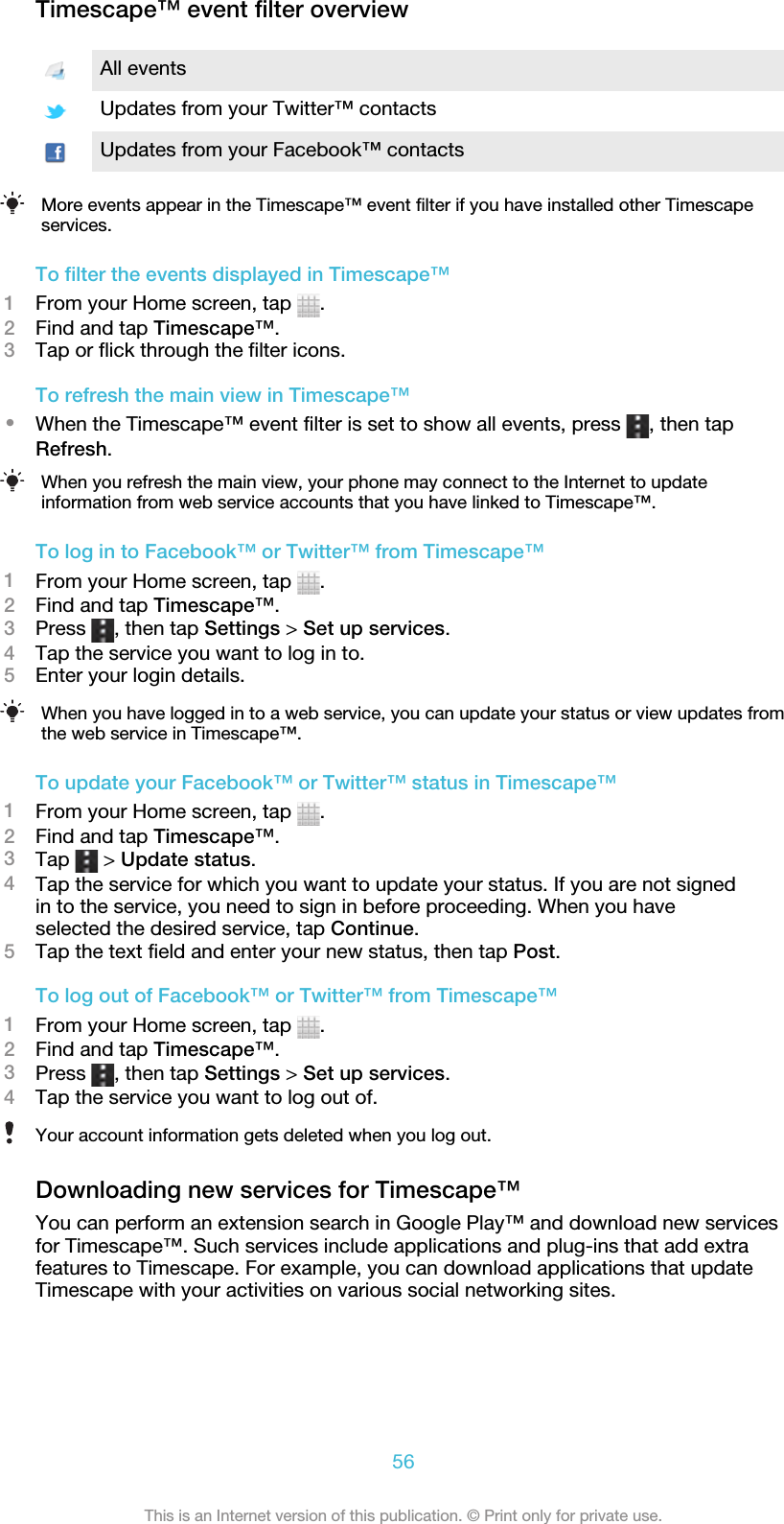 Timescape™ event filter overviewAll eventsUpdates from your Twitter™ contactsUpdates from your Facebook™ contactsMore events appear in the Timescape™ event filter if you have installed other Timescapeservices.To filter the events displayed in Timescape™1From your Home screen, tap  .2Find and tap Timescape™.3Tap or flick through the filter icons.To refresh the main view in Timescape™•When the Timescape™ event filter is set to show all events, press  , then tapRefresh.When you refresh the main view, your phone may connect to the Internet to updateinformation from web service accounts that you have linked to Timescape™.To log in to Facebook™ or Twitter™ from Timescape™1From your Home screen, tap  .2Find and tap Timescape™.3Press  , then tap Settings &gt; Set up services.4Tap the service you want to log in to.5Enter your login details.When you have logged in to a web service, you can update your status or view updates fromthe web service in Timescape™.To update your Facebook™ or Twitter™ status in Timescape™1From your Home screen, tap  .2Find and tap Timescape™.3Tap   &gt; Update status.4Tap the service for which you want to update your status. If you are not signedin to the service, you need to sign in before proceeding. When you haveselected the desired service, tap Continue.5Tap the text field and enter your new status, then tap Post.To log out of Facebook™ or Twitter™ from Timescape™1From your Home screen, tap  .2Find and tap Timescape™.3Press  , then tap Settings &gt; Set up services.4Tap the service you want to log out of.Your account information gets deleted when you log out.Downloading new services for Timescape™You can perform an extension search in Google Play™ and download new servicesfor Timescape™. Such services include applications and plug-ins that add extrafeatures to Timescape. For example, you can download applications that updateTimescape with your activities on various social networking sites.56This is an Internet version of this publication. © Print only for private use.