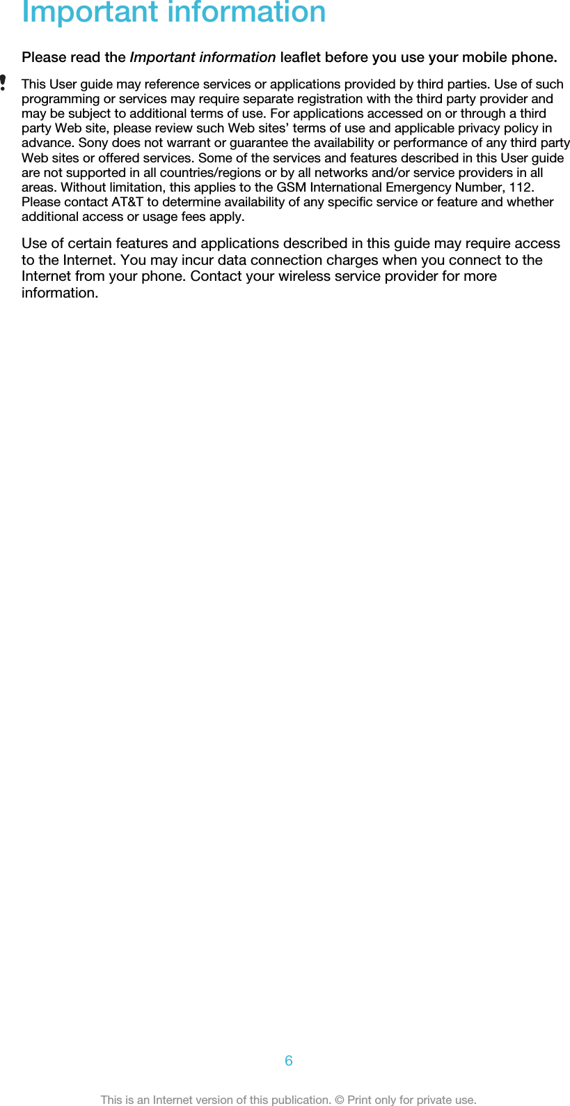 Important informationPlease read the Important information leaflet before you use your mobile phone.This User guide may reference services or applications provided by third parties. Use of suchprogramming or services may require separate registration with the third party provider andmay be subject to additional terms of use. For applications accessed on or through a thirdparty Web site, please review such Web sites’ terms of use and applicable privacy policy inadvance. Sony does not warrant or guarantee the availability or performance of any third partyWeb sites or offered services. Some of the services and features described in this User guideare not supported in all countries/regions or by all networks and/or service providers in allareas. Without limitation, this applies to the GSM International Emergency Number, 112.Please contact AT&amp;T to determine availability of any specific service or feature and whetheradditional access or usage fees apply.Use of certain features and applications described in this guide may require accessto the Internet. You may incur data connection charges when you connect to theInternet from your phone. Contact your wireless service provider for moreinformation.6This is an Internet version of this publication. © Print only for private use.