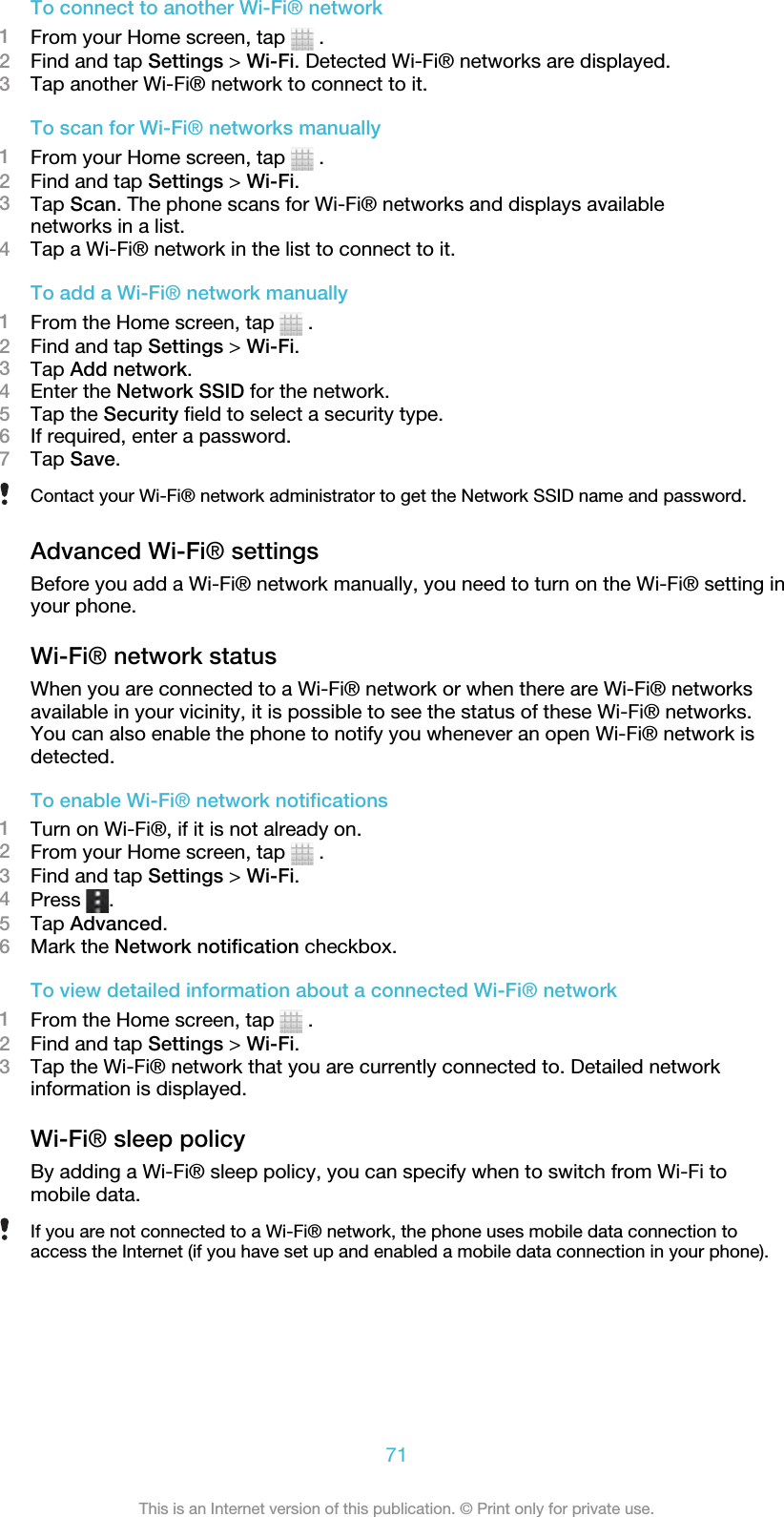 To connect to another Wi-Fi® network1From your Home screen, tap   .2Find and tap Settings &gt; Wi-Fi. Detected Wi-Fi® networks are displayed.3Tap another Wi-Fi® network to connect to it.To scan for Wi-Fi® networks manually1From your Home screen, tap   .2Find and tap Settings &gt; Wi-Fi.3Tap Scan. The phone scans for Wi-Fi® networks and displays availablenetworks in a list.4Tap a Wi-Fi® network in the list to connect to it.To add a Wi-Fi® network manually1From the Home screen, tap   .2Find and tap Settings &gt; Wi-Fi.3Tap Add network.4Enter the Network SSID for the network.5Tap the Security field to select a security type.6If required, enter a password.7Tap Save.Contact your Wi-Fi® network administrator to get the Network SSID name and password.Advanced Wi-Fi® settingsBefore you add a Wi-Fi® network manually, you need to turn on the Wi-Fi® setting inyour phone.Wi-Fi® network statusWhen you are connected to a Wi-Fi® network or when there are Wi-Fi® networksavailable in your vicinity, it is possible to see the status of these Wi-Fi® networks.You can also enable the phone to notify you whenever an open Wi-Fi® network isdetected.To enable Wi-Fi® network notifications1Turn on Wi-Fi®, if it is not already on.2From your Home screen, tap   .3Find and tap Settings &gt; Wi-Fi.4Press  .5Tap Advanced.6Mark the Network notification checkbox.To view detailed information about a connected Wi-Fi® network1From the Home screen, tap   .2Find and tap Settings &gt; Wi-Fi.3Tap the Wi-Fi® network that you are currently connected to. Detailed networkinformation is displayed.Wi-Fi® sleep policyBy adding a Wi-Fi® sleep policy, you can specify when to switch from Wi-Fi tomobile data.If you are not connected to a Wi-Fi® network, the phone uses mobile data connection toaccess the Internet (if you have set up and enabled a mobile data connection in your phone).71This is an Internet version of this publication. © Print only for private use.