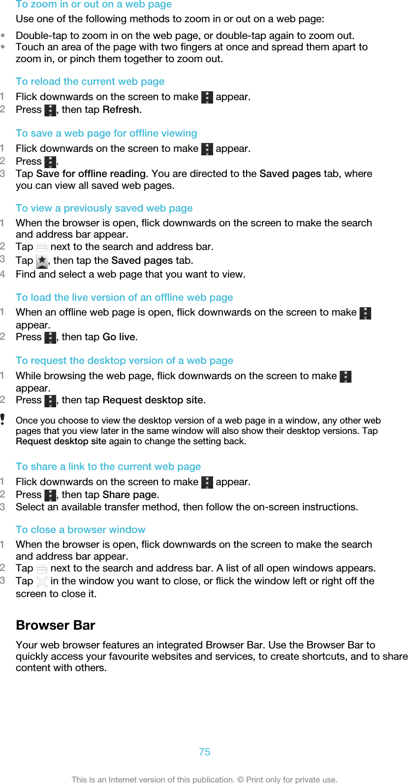 To zoom in or out on a web pageUse one of the following methods to zoom in or out on a web page:•Double-tap to zoom in on the web page, or double-tap again to zoom out.•Touch an area of the page with two fingers at once and spread them apart tozoom in, or pinch them together to zoom out.To reload the current web page1Flick downwards on the screen to make   appear.2Press  , then tap Refresh.To save a web page for offline viewing1Flick downwards on the screen to make   appear.2Press  .3Tap Save for offline reading. You are directed to the Saved pages tab, whereyou can view all saved web pages.To view a previously saved web page1When the browser is open, flick downwards on the screen to make the searchand address bar appear.2Tap   next to the search and address bar.3Tap  , then tap the Saved pages tab.4Find and select a web page that you want to view.To load the live version of an offline web page1When an offline web page is open, flick downwards on the screen to make appear.2Press  , then tap Go live.To request the desktop version of a web page1While browsing the web page, flick downwards on the screen to make appear.2Press  , then tap Request desktop site.Once you choose to view the desktop version of a web page in a window, any other webpages that you view later in the same window will also show their desktop versions. TapRequest desktop site again to change the setting back.To share a link to the current web page1Flick downwards on the screen to make   appear.2Press  , then tap Share page.3Select an available transfer method, then follow the on-screen instructions.To close a browser window1When the browser is open, flick downwards on the screen to make the searchand address bar appear.2Tap   next to the search and address bar. A list of all open windows appears.3Tap   in the window you want to close, or flick the window left or right off thescreen to close it.Browser BarYour web browser features an integrated Browser Bar. Use the Browser Bar toquickly access your favourite websites and services, to create shortcuts, and to sharecontent with others.75This is an Internet version of this publication. © Print only for private use.