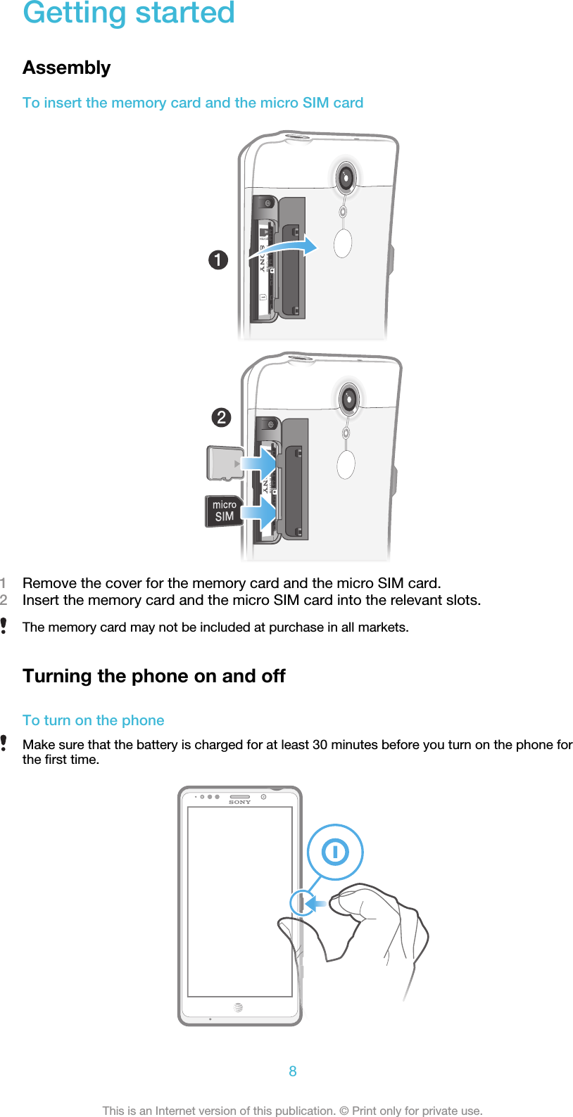 Getting startedAssemblyTo insert the memory card and the micro SIM card1Remove the cover for the memory card and the micro SIM card.2Insert the memory card and the micro SIM card into the relevant slots.The memory card may not be included at purchase in all markets.Turning the phone on and offTo turn on the phoneMake sure that the battery is charged for at least 30 minutes before you turn on the phone forthe first time.8This is an Internet version of this publication. © Print only for private use.
