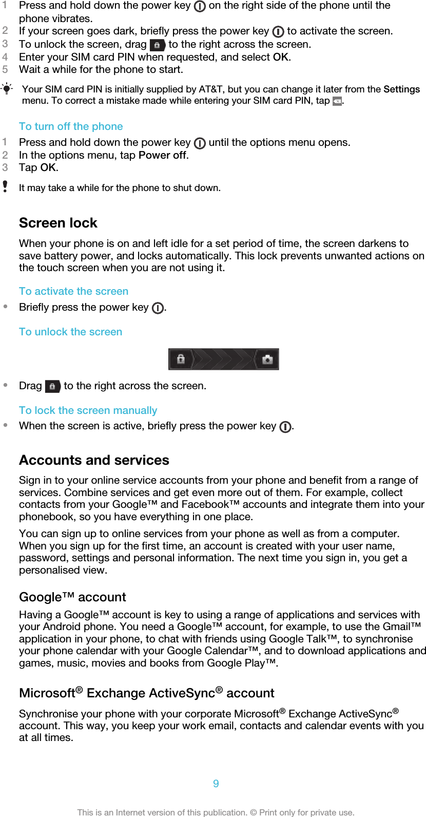 1Press and hold down the power key   on the right side of the phone until thephone vibrates.2If your screen goes dark, briefly press the power key   to activate the screen.3To unlock the screen, drag   to the right across the screen.4Enter your SIM card PIN when requested, and select OK.5Wait a while for the phone to start.Your SIM card PIN is initially supplied by AT&amp;T, but you can change it later from the Settingsmenu. To correct a mistake made while entering your SIM card PIN, tap  .To turn off the phone1Press and hold down the power key   until the options menu opens.2In the options menu, tap Power off.3Tap OK.It may take a while for the phone to shut down.Screen lockWhen your phone is on and left idle for a set period of time, the screen darkens tosave battery power, and locks automatically. This lock prevents unwanted actions onthe touch screen when you are not using it.To activate the screen•Briefly press the power key  .To unlock the screen•Drag   to the right across the screen.To lock the screen manually•When the screen is active, briefly press the power key  .Accounts and servicesSign in to your online service accounts from your phone and benefit from a range ofservices. Combine services and get even more out of them. For example, collectcontacts from your Google™ and Facebook™ accounts and integrate them into yourphonebook, so you have everything in one place.You can sign up to online services from your phone as well as from a computer.When you sign up for the first time, an account is created with your user name,password, settings and personal information. The next time you sign in, you get apersonalised view.Google™ accountHaving a Google™ account is key to using a range of applications and services withyour Android phone. You need a Google™ account, for example, to use the Gmail™application in your phone, to chat with friends using Google Talk™, to synchroniseyour phone calendar with your Google Calendar™, and to download applications andgames, music, movies and books from Google Play™.Microsoft® Exchange ActiveSync® accountSynchronise your phone with your corporate Microsoft® Exchange ActiveSync®account. This way, you keep your work email, contacts and calendar events with youat all times.9This is an Internet version of this publication. © Print only for private use.