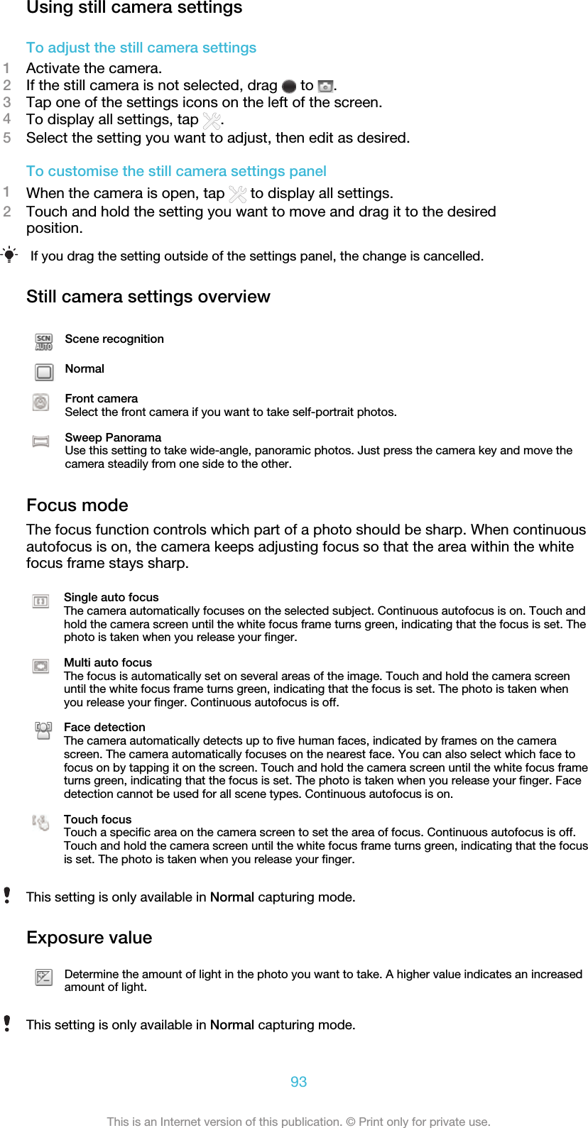 Using still camera settingsTo adjust the still camera settings1Activate the camera.2If the still camera is not selected, drag   to  .3Tap one of the settings icons on the left of the screen.4To display all settings, tap  .5Select the setting you want to adjust, then edit as desired.To customise the still camera settings panel1When the camera is open, tap   to display all settings.2Touch and hold the setting you want to move and drag it to the desiredposition.If you drag the setting outside of the settings panel, the change is cancelled.Still camera settings overviewScene recognitionNormalFront cameraSelect the front camera if you want to take self-portrait photos.Sweep PanoramaUse this setting to take wide-angle, panoramic photos. Just press the camera key and move thecamera steadily from one side to the other.Focus modeThe focus function controls which part of a photo should be sharp. When continuousautofocus is on, the camera keeps adjusting focus so that the area within the whitefocus frame stays sharp.Single auto focusThe camera automatically focuses on the selected subject. Continuous autofocus is on. Touch andhold the camera screen until the white focus frame turns green, indicating that the focus is set. Thephoto is taken when you release your finger.Multi auto focusThe focus is automatically set on several areas of the image. Touch and hold the camera screenuntil the white focus frame turns green, indicating that the focus is set. The photo is taken whenyou release your finger. Continuous autofocus is off.Face detectionThe camera automatically detects up to five human faces, indicated by frames on the camerascreen. The camera automatically focuses on the nearest face. You can also select which face tofocus on by tapping it on the screen. Touch and hold the camera screen until the white focus frameturns green, indicating that the focus is set. The photo is taken when you release your finger. Facedetection cannot be used for all scene types. Continuous autofocus is on.Touch focusTouch a specific area on the camera screen to set the area of focus. Continuous autofocus is off.Touch and hold the camera screen until the white focus frame turns green, indicating that the focusis set. The photo is taken when you release your finger.This setting is only available in Normal capturing mode.Exposure valueDetermine the amount of light in the photo you want to take. A higher value indicates an increasedamount of light.This setting is only available in Normal capturing mode.93This is an Internet version of this publication. © Print only for private use.