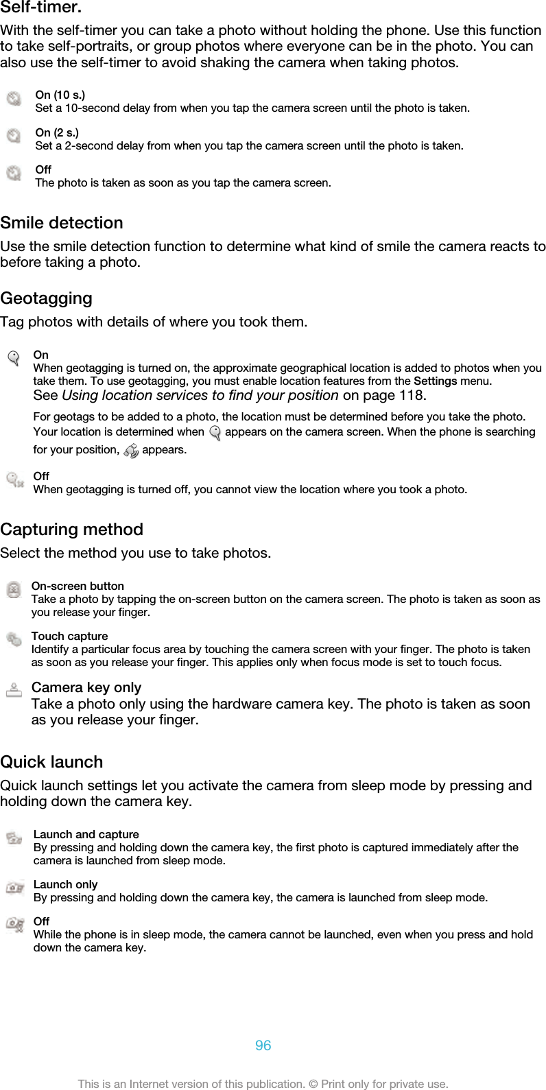 Self-timer.With the self-timer you can take a photo without holding the phone. Use this functionto take self-portraits, or group photos where everyone can be in the photo. You canalso use the self-timer to avoid shaking the camera when taking photos.On (10 s.)Set a 10-second delay from when you tap the camera screen until the photo is taken.On (2 s.)Set a 2-second delay from when you tap the camera screen until the photo is taken.OffThe photo is taken as soon as you tap the camera screen.Smile detectionUse the smile detection function to determine what kind of smile the camera reacts tobefore taking a photo.GeotaggingTag photos with details of where you took them.OnWhen geotagging is turned on, the approximate geographical location is added to photos when youtake them. To use geotagging, you must enable location features from the Settings menu.See Using location services to find your position on page 118.For geotags to be added to a photo, the location must be determined before you take the photo.Your location is determined when   appears on the camera screen. When the phone is searchingfor your position,   appears.OffWhen geotagging is turned off, you cannot view the location where you took a photo.Capturing methodSelect the method you use to take photos.On-screen buttonTake a photo by tapping the on-screen button on the camera screen. The photo is taken as soon asyou release your finger.Touch captureIdentify a particular focus area by touching the camera screen with your finger. The photo is takenas soon as you release your finger. This applies only when focus mode is set to touch focus.Camera key onlyTake a photo only using the hardware camera key. The photo is taken as soonas you release your finger.Quick launchQuick launch settings let you activate the camera from sleep mode by pressing andholding down the camera key.Launch and captureBy pressing and holding down the camera key, the first photo is captured immediately after thecamera is launched from sleep mode.Launch onlyBy pressing and holding down the camera key, the camera is launched from sleep mode.OffWhile the phone is in sleep mode, the camera cannot be launched, even when you press and holddown the camera key.96This is an Internet version of this publication. © Print only for private use.