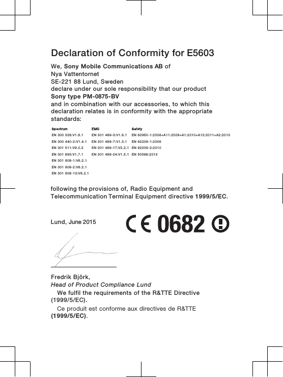 Declaration of Conformity for E5603We, Sony Mobile Communications AB ofNya Vattentornet SE-221 88 Lund, Swedendeclare under our sole responsibility that our productSony type PM-0875-BVand in combination with our accessories, to which thisdeclaration relates is in conformity with the appropriatestandards:        following the provisions of, Radio Equipment and Telecommunication Terminal Equipment directive 1999/5/EC.Lund, June 2015Fredrik Björk,Head of Product Compliance LundSpectrum EMC SafetyEN 300 328:V1.8.1 EN 301 489-3:V1.6.1 EN 60950-1:2006+A11:2009+A1:2010+A12:2011+A2:2013EN 300 440-2:V1.4.1 EN 301 489-7:V1.3.1 EN 62209-1:2006EN 301 511:V9.0.2 EN 301 489-17:V2.2.1 EN 62209-2:2010EN 301 893:V1.7.1 EN 301 489-24:V1.5.1 EN 50566:2013EN 301 908-1:V6.2.1EN 301 908-2:V6.2.1EN 301 908-13:V6.2.1    We fulfil the requirements of the R&amp;TTE Directive(1999/5/EC).Ce produit est conforme aux directives de R&amp;TTE(1999/5/EC).