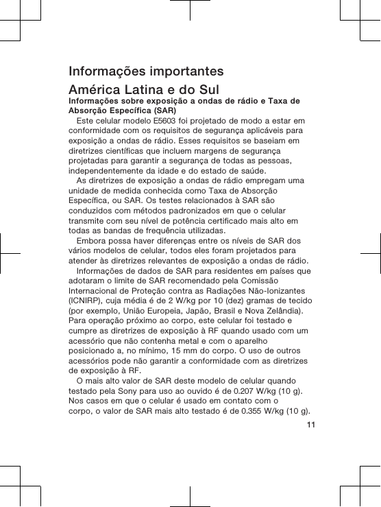 Informações importantesAmérica Latina e do SulInformações sobre exposição a ondas de rádio e Taxa deAbsorção Específica (SAR)Este celular modelo E5603 foi projetado de modo a estar emconformidade com os requisitos de segurança aplicáveis paraexposição a ondas de rádio. Esses requisitos se baseiam emdiretrizes científicas que incluem margens de segurançaprojetadas para garantir a segurança de todas as pessoas,independentemente da idade e do estado de saúde.As diretrizes de exposição a ondas de rádio empregam umaunidade de medida conhecida como Taxa de AbsorçãoEspecífica, ou SAR. Os testes relacionados à SAR sãoconduzidos com métodos padronizados em que o celulartransmite com seu nível de potência certificado mais alto emtodas as bandas de frequência utilizadas.Embora possa haver diferenças entre os níveis de SAR dosvários modelos de celular, todos eles foram projetados paraatender às diretrizes relevantes de exposição a ondas de rádio.Informações de dados de SAR para residentes em países queadotaram o limite de SAR recomendado pela ComissãoInternacional de Proteção contra as Radiações Não-Ionizantes(ICNIRP), cuja média é de 2 W/kg por 10 (dez) gramas de tecido(por exemplo, União Europeia, Japão, Brasil e Nova Zelândia).Para operação próximo ao corpo, este celular foi testado ecumpre as diretrizes de exposição à RF quando usado com umacessório que não contenha metal e com o aparelhoposicionado a, no mínimo, 15 mm do corpo. O uso de outrosacessórios pode não garantir a conformidade com as diretrizesde exposição à RF.O mais alto valor de SAR deste modelo de celular quandotestado pela Sony para uso ao ouvido é de 0.207 W/kg (10 g).Nos casos em que o celular é usado em contato com ocorpo, o valor de SAR mais alto testado é de 0.355 W/kg (10 g).11