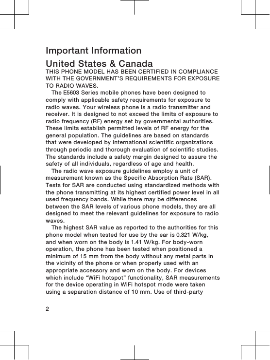 Important InformationUnited States &amp; CanadaTHIS PHONE MODEL HAS BEEN CERTIFIED IN COMPLIANCEWITH THE GOVERNMENT’S REQUIREMENTS FOR EXPOSURETO RADIO WAVES.The E5603 Series mobile phones have been designed tocomply with applicable safety requirements for exposure toradio waves. Your wireless phone is a radio transmitter andreceiver. It is designed to not exceed the limits of exposure toradio frequency (RF) energy set by governmental authorities.These limits establish permitted levels of RF energy for thegeneral population. The guidelines are based on standardsthat were developed by international scientific organizationsthrough periodic and thorough evaluation of scientific studies.The standards include a safety margin designed to assure thesafety of all individuals, regardless of age and health.The radio wave exposure guidelines employ a unit ofmeasurement known as the Specific Absorption Rate (SAR).Tests for SAR are conducted using standardized methods withthe phone transmitting at its highest certified power level in allused frequency bands. While there may be differencesbetween the SAR levels of various phone models, they are alldesigned to meet the relevant guidelines for exposure to radiowaves. The highest SAR value as reported to the authorities for thisphone model when tested for use by the ear is 0.321 W/kg,and when worn on the body is 1.41 W/kg. For body-wornoperation, the phone has been tested when positioned aminimum of 15 mm from the body without any metal parts inthe vicinity of the phone or when properly used with anappropriate accessory and worn on the body. For deviceswhich include “WiFi hotspot” functionality, SAR measurementsfor the device operating in WiFi hotspot mode were takenusing a separation distance of 10 mm. Use of third-party2