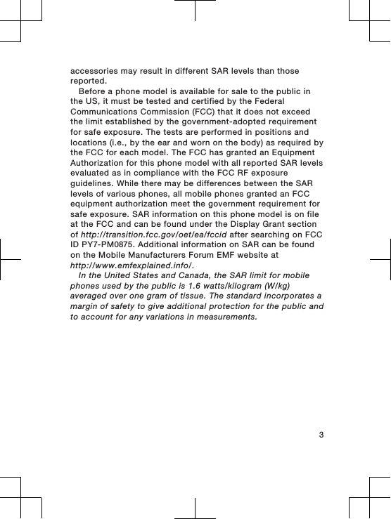 accessories may result in different SAR levels than thosereported.Before a phone model is available for sale to the public inthe US, it must be tested and certified by the FederalCommunications Commission (FCC) that it does not exceedthe limit established by the government-adopted requirementfor safe exposure. The tests are performed in positions andlocations (i.e., by the ear and worn on the body) as required bythe FCC for each model. The FCC has granted an EquipmentAuthorization for this phone model with all reported SAR levelsevaluated as in compliance with the FCC RF exposureguidelines. While there may be differences between the SARlevels of various phones, all mobile phones granted an FCCequipment authorization meet the government requirement forsafe exposure. SAR information on this phone model is on fileat the FCC and can be found under the Display Grant sectionof http://transition.fcc.gov/oet/ea/fccid after searching on FCCID PY7-PM0875. Additional information on SAR can be foundon the Mobile Manufacturers Forum EMF website athttp://www.emfexplained.info/.In the United States and Canada, the SAR limit for mobilephones used by the public is 1.6 watts/kilogram (W/kg)averaged over one gram of tissue. The standard incorporates amargin of safety to give additional protection for the public andto account for any variations in measurements.3