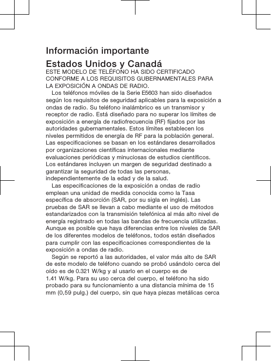 Información importanteEstados Unidos y CanadáESTE MODELO DE TELÉFONO HA SIDO CERTIFICADOCONFORME A LOS REQUISITOS GUBERNAMENTALES PARALA EXPOSICIÓN A ONDAS DE RADIO.Los teléfonos móviles de la Serie E5603 han sido diseñadossegún los requisitos de seguridad aplicables para la exposición aondas de radio. Su teléfono inalámbrico es un transmisor yreceptor de radio. Está diseñado para no superar los límites deexposición a energía de radiofrecuencia (RF) fijados por lasautoridades gubernamentales. Estos límites establecen losniveles permitidos de energía de RF para la población general.Las especificaciones se basan en los estándares desarrolladospor organizaciones científicas internacionales medianteevaluaciones periódicas y minuciosas de estudios científicos.Los estándares incluyen un margen de seguridad destinado agarantizar la seguridad de todas las personas,independientemente de la edad y de la salud.Las especificaciones de la exposición a ondas de radioemplean una unidad de medida conocida como la Tasaespecífica de absorción (SAR, por su sigla en inglés). Laspruebas de SAR se llevan a cabo mediante el uso de métodosestandarizados con la transmisión telefónica al más alto nivel deenergía registrado en todas las bandas de frecuencia utilizadas.Aunque es posible que haya diferencias entre los niveles de SARde los diferentes modelos de teléfonos, todos están diseñadospara cumplir con las especificaciones correspondientes de laexposición a ondas de radio. Según se reportó a las autoridades, el valor más alto de SARde este modelo de teléfono cuando se probó usándolo cerca deloído es de 0.321 W/kg y al usarlo en el cuerpo es de1.41 W/kg. Para su uso cerca del cuerpo, el teléfono ha sidoprobado para su funcionamiento a una distancia mínima de 15mm (0,59 pulg.) del cuerpo, sin que haya piezas metálicas cerca