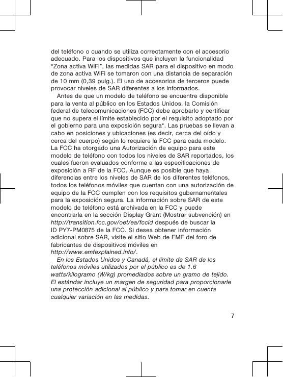 del teléfono o cuando se utiliza correctamente con el accesorioadecuado. Para los dispositivos que incluyen la funcionalidad“Zona activa WiFi”, las medidas SAR para el dispositivo en modode zona activa WiFi se tomaron con una distancia de separaciónde 10 mm (0,39 pulg.). El uso de accesorios de terceros puedeprovocar niveles de SAR diferentes a los informados.Antes de que un modelo de teléfono se encuentre disponiblepara la venta al público en los Estados Unidos, la Comisiónfederal de telecomunicaciones (FCC) debe aprobarlo y certificarque no supera el límite establecido por el requisito adoptado porel gobierno para una exposición segura*. Las pruebas se llevan acabo en posiciones y ubicaciones (es decir, cerca del oído ycerca del cuerpo) según lo requiere la FCC para cada modelo.La FCC ha otorgado una Autorización de equipo para estemodelo de teléfono con todos los niveles de SAR reportados, loscuales fueron evaluados conforme a las especificaciones deexposición a RF de la FCC. Aunque es posible que hayadiferencias entre los niveles de SAR de los diferentes teléfonos,todos los teléfonos móviles que cuentan con una autorización deequipo de la FCC cumplen con los requisitos gubernamentalespara la exposición segura. La información sobre SAR de estemodelo de teléfono está archivada en la FCC y puedeencontrarla en la sección Display Grant (Mostrar subvención) enhttp://transition.fcc.gov/oet/ea/fccid después de buscar laID PY7-PM0875 de la FCC. Si desea obtener informaciónadicional sobre SAR, visite el sitio Web de EMF del foro defabricantes de dispositivos móviles enhttp://www.emfexplained.info/.En los Estados Unidos y Canadá, el límite de SAR de losteléfonos móviles utilizados por el público es de 1.6watts/kilogramo (W/kg) promediados sobre un gramo de tejido.El estándar incluye un margen de seguridad para proporcionarleuna protección adicional al público y para tomar en cuentacualquier variación en las medidas.7