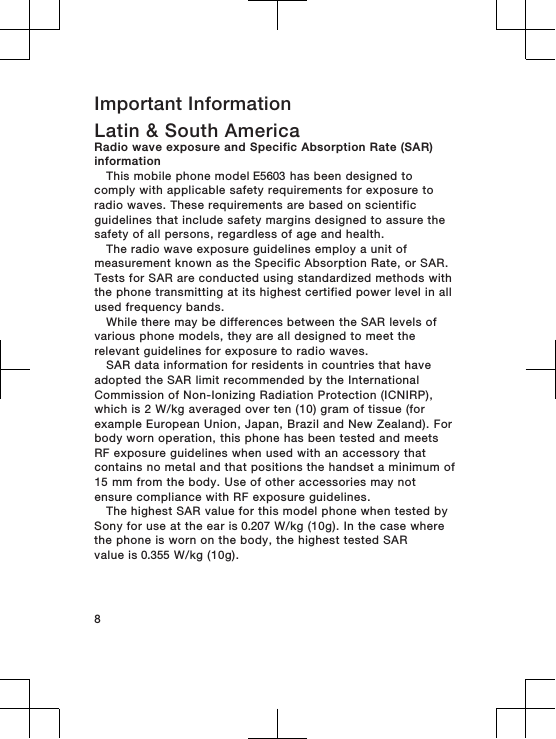 Important InformationLatin &amp; South AmericaRadio wave exposure and Specific Absorption Rate (SAR)informationThis mobile phone model E5603 has been designed tocomply with applicable safety requirements for exposure toradio waves. These requirements are based on scientificguidelines that include safety margins designed to assure thesafety of all persons, regardless of age and health.The radio wave exposure guidelines employ a unit ofmeasurement known as the Specific Absorption Rate, or SAR.Tests for SAR are conducted using standardized methods withthe phone transmitting at its highest certified power level in allused frequency bands.While there may be differences between the SAR levels ofvarious phone models, they are all designed to meet therelevant guidelines for exposure to radio waves.SAR data information for residents in countries that haveadopted the SAR limit recommended by the InternationalCommission of Non-Ionizing Radiation Protection (ICNIRP),which is 2 W/kg averaged over ten (10) gram of tissue (forexample European Union, Japan, Brazil and New Zealand). Forbody worn operation, this phone has been tested and meetsRF exposure guidelines when used with an accessory thatcontains no metal and that positions the handset a minimum of15 mm from the body. Use of other accessories may notensure compliance with RF exposure guidelines.The highest SAR value for this model phone when tested bySony for use at the ear is 0.207 W/kg (10g). In the case wherethe phone is worn on the body, the highest tested SARvalue is 0.355 W/kg (10g).8