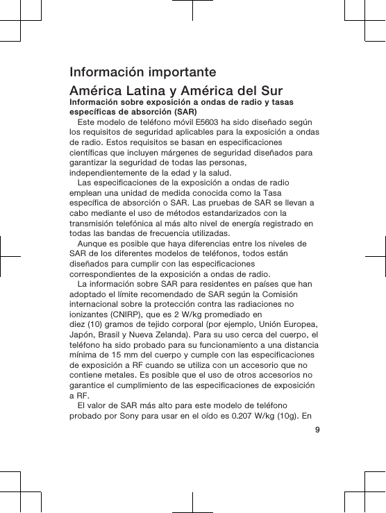 Información importanteAmérica Latina y América del SurInformación sobre exposición a ondas de radio y tasasespecíficas de absorción (SAR)Este modelo de teléfono móvil E5603 ha sido diseñado segúnlos requisitos de seguridad aplicables para la exposición a ondasde radio. Estos requisitos se basan en especificacionescientíficas que incluyen márgenes de seguridad diseñados paragarantizar la seguridad de todas las personas,independientemente de la edad y la salud.Las especificaciones de la exposición a ondas de radioemplean una unidad de medida conocida como la Tasaespecífica de absorción o SAR. Las pruebas de SAR se llevan acabo mediante el uso de métodos estandarizados con latransmisión telefónica al más alto nivel de energía registrado entodas las bandas de frecuencia utilizadas.Aunque es posible que haya diferencias entre los niveles deSAR de los diferentes modelos de teléfonos, todos estándiseñados para cumplir con las especificacionescorrespondientes de la exposición a ondas de radio.La información sobre SAR para residentes en países que hanadoptado el límite recomendado de SAR según la Comisióninternacional sobre la protección contra las radiaciones noionizantes (CNIRP), que es 2 W/kg promediado endiez (10) gramos de tejido corporal (por ejemplo, Unión Europea,Japón, Brasil y Nueva Zelanda). Para su uso cerca del cuerpo, elteléfono ha sido probado para su funcionamiento a una distanciamínima de 15 mm del cuerpo y cumple con las especificacionesde exposición a RF cuando se utiliza con un accesorio que nocontiene metales. Es posible que el uso de otros accesorios nogarantice el cumplimiento de las especificaciones de exposicióna RF.El valor de SAR más alto para este modelo de teléfonoprobado por Sony para usar en el oído es 0.207 W/kg (10g). En9