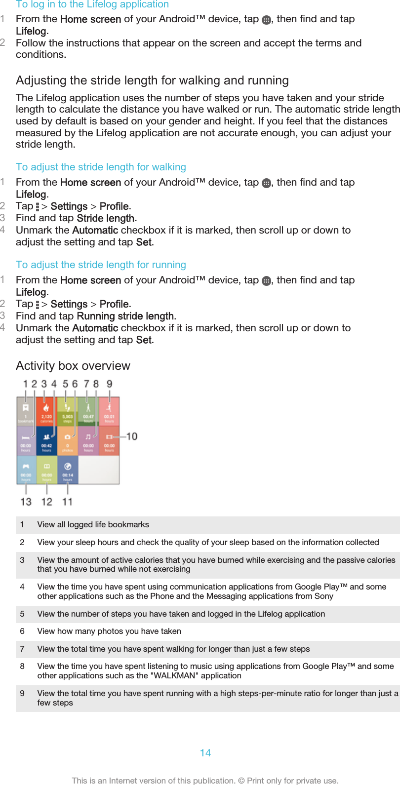 To log in to the Lifelog application1From the Home screen of your Android™ device, tap  , then find and tapLifelog.2Follow the instructions that appear on the screen and accept the terms andconditions.Adjusting the stride length for walking and runningThe Lifelog application uses the number of steps you have taken and your stridelength to calculate the distance you have walked or run. The automatic stride lengthused by default is based on your gender and height. If you feel that the distancesmeasured by the Lifelog application are not accurate enough, you can adjust yourstride length.To adjust the stride length for walking1From the Home screen of your Android™ device, tap  , then find and tapLifelog.2Tap   &gt; Settings &gt; Profile.3Find and tap Stride length.4Unmark the Automatic checkbox if it is marked, then scroll up or down toadjust the setting and tap Set.To adjust the stride length for running1From the Home screen of your Android™ device, tap  , then find and tapLifelog.2Tap   &gt; Settings &gt; Profile.3Find and tap Running stride length.4Unmark the Automatic checkbox if it is marked, then scroll up or down toadjust the setting and tap Set.Activity box overview1 View all logged life bookmarks2 View your sleep hours and check the quality of your sleep based on the information collected3 View the amount of active calories that you have burned while exercising and the passive caloriesthat you have burned while not exercising4 View the time you have spent using communication applications from Google Play™ and someother applications such as the Phone and the Messaging applications from Sony5 View the number of steps you have taken and logged in the Lifelog application6 View how many photos you have taken7 View the total time you have spent walking for longer than just a few steps8 View the time you have spent listening to music using applications from Google Play™ and someother applications such as the &quot;WALKMAN&quot; application9 View the total time you have spent running with a high steps-per-minute ratio for longer than just afew steps14This is an Internet version of this publication. © Print only for private use.