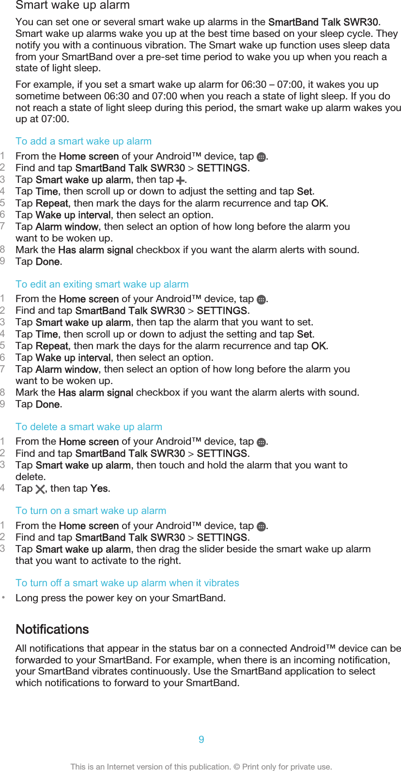 Smart wake up alarmYou can set one or several smart wake up alarms in the SmartBand Talk SWR30.Smart wake up alarms wake you up at the best time based on your sleep cycle. Theynotify you with a continuous vibration. The Smart wake up function uses sleep datafrom your SmartBand over a pre-set time period to wake you up when you reach astate of light sleep.For example, if you set a smart wake up alarm for 06:30 – 07:00, it wakes you upsometime between 06:30 and 07:00 when you reach a state of light sleep. If you donot reach a state of light sleep during this period, the smart wake up alarm wakes youup at 07:00.To add a smart wake up alarm1From the Home screen of your Android™ device, tap  .2Find and tap SmartBand Talk SWR30 &gt; SETTINGS.3Tap Smart wake up alarm, then tap  .4Tap Time, then scroll up or down to adjust the setting and tap Set.5Tap Repeat, then mark the days for the alarm recurrence and tap OK.6Tap Wake up interval, then select an option.7Tap Alarm window, then select an option of how long before the alarm youwant to be woken up.8Mark the Has alarm signal checkbox if you want the alarm alerts with sound.9Tap Done.To edit an exiting smart wake up alarm1From the Home screen of your Android™ device, tap  .2Find and tap SmartBand Talk SWR30 &gt; SETTINGS.3Tap Smart wake up alarm, then tap the alarm that you want to set.4Tap Time, then scroll up or down to adjust the setting and tap Set.5Tap Repeat, then mark the days for the alarm recurrence and tap OK.6Tap Wake up interval, then select an option.7Tap Alarm window, then select an option of how long before the alarm youwant to be woken up.8Mark the Has alarm signal checkbox if you want the alarm alerts with sound.9Tap Done.To delete a smart wake up alarm1From the Home screen of your Android™ device, tap  .2Find and tap SmartBand Talk SWR30 &gt; SETTINGS.3Tap Smart wake up alarm, then touch and hold the alarm that you want todelete.4Tap  , then tap Yes.To turn on a smart wake up alarm1From the Home screen of your Android™ device, tap  .2Find and tap SmartBand Talk SWR30 &gt; SETTINGS.3Tap Smart wake up alarm, then drag the slider beside the smart wake up alarmthat you want to activate to the right.To turn off a smart wake up alarm when it vibrates•Long press the power key on your SmartBand.NotificationsAll notifications that appear in the status bar on a connected Android™ device can beforwarded to your SmartBand. For example, when there is an incoming notification,your SmartBand vibrates continuously. Use the SmartBand application to selectwhich notifications to forward to your SmartBand.9This is an Internet version of this publication. © Print only for private use.