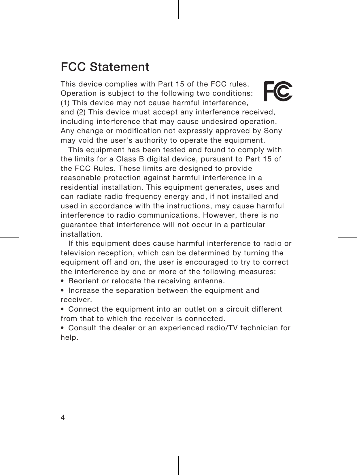 FCC StatementThis device complies with Part 15 of the FCC rules.Operation is subject to the following two conditions:(1) This device may not cause harmful interference,and (2) This device must accept any interference received,including interference that may cause undesired operation.Any change or modification not expressly approved by Sonymay void the user&apos;s authority to operate the equipment.This equipment has been tested and found to comply withthe limits for a Class B digital device, pursuant to Part 15 ofthe FCC Rules. These limits are designed to providereasonable protection against harmful interference in aresidential installation. This equipment generates, uses andcan radiate radio frequency energy and, if not installed andused in accordance with the instructions, may cause harmfulinterference to radio communications. However, there is noguarantee that interference will not occur in a particularinstallation.If this equipment does cause harmful interference to radio ortelevision reception, which can be determined by turning theequipment off and on, the user is encouraged to try to correctthe interference by one or more of the following measures:•Reorient or relocate the receiving antenna.•Increase the separation between the equipment andreceiver.•Connect the equipment into an outlet on a circuit differentfrom that to which the receiver is connected.•Consult the dealer or an experienced radio/TV technician forhelp.