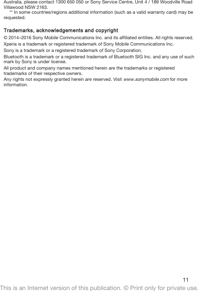 Australia, please contact 1300 650 050 or Sony Service Centre, Unit 4 / 189 Woodville RoadVillawood NSW 2163.** In some countries/regions additional information (such as a valid warranty card) may berequested.Trademarks, acknowledgements and copyright© 2014–2016 Sony Mobile Communications Inc. and its affiliated entities. All rights reserved.Xperia is a trademark or registered trademark of Sony Mobile Communications Inc.Sony is a trademark or a registered trademark of Sony Corporation.Bluetooth is a trademark or a registered trademark of Bluetooth SIG Inc. and any use of suchmark by Sony is under license.All product and company names mentioned herein are the trademarks or registeredtrademarks of their respective owners.Any rights not expressly granted herein are reserved. Visit www.sonymobile.com for moreinformation.11This is an Internet version of this publication. © Print only for private use.