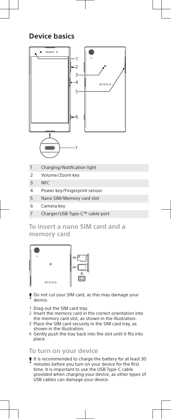 Device basics31426571Charging/Notiﬁcation light2 Volume/Zoom key3 NFC4 Power key/Fingerprint sensor5 Nano SIM/Memory card slot6 Camera key7 Charger/USB Type-C™ cable portTo insert a nano SIM card and amemory cardDo not cut your SIM card, as this may damage yourdevice.1Drag out the SIM card tray.2Insert the memory card in the correct orientation intothe memory card slot, as shown in the illustration.3Place the SIM card securely in the SIM card tray, asshown in the illustration.4Gently push the tray back into the slot until it ﬁts intoplace.To turn on your deviceIt is recommended to charge the battery for at least 30minutes before you turn on your device for the ﬁrsttime. It is important to use the USB Type-C cableprovided when charging your device, as other types ofUSB cables can damage your device.