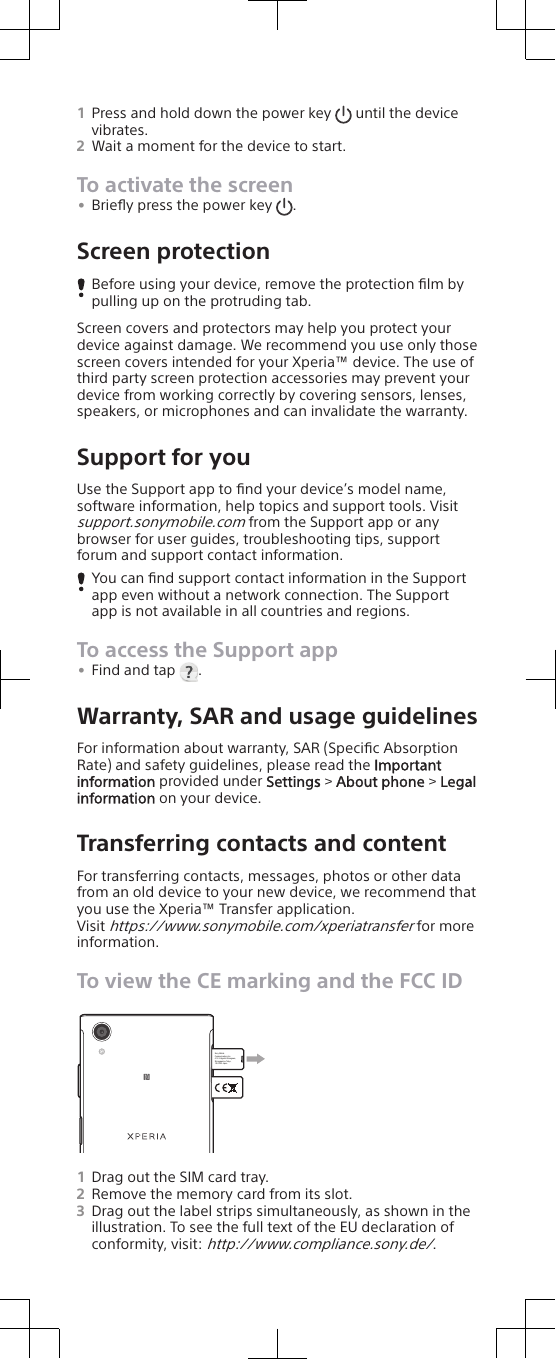1Press and hold down the power key   until the devicevibrates.2Wait a moment for the device to start.To activate the screen•Brieﬂy press the power key  .Screen protectionBefore using your device, remove the protection ﬁlm bypulling up on the protruding tab.Screen covers and protectors may help you protect yourdevice against damage. We recommend you use only thosescreen covers intended for your Xperia™ device. The use ofthird party screen protection accessories may prevent yourdevice from working correctly by covering sensors, lenses,speakers, or microphones and can invalidate the warranty.Support for youUse the Support app to ﬁnd your device’s model name,software information, help topics and support tools. Visitsupport.sonymobile.com from the Support app or anybrowser for user guides, troubleshooting tips, supportforum and support contact information.You can ﬁnd support contact information in the Supportapp even without a network connection. The Supportapp is not available in all countries and regions.To access the Support app•Find and tap  .Warranty, SAR and usage guidelinesFor information about warranty, SAR (Speciﬁc AbsorptionRate) and safety guidelines, please read the Importantinformation provided under Settings &gt; About phone &gt; Legalinformation on your device.Transferring contacts and contentFor transferring contacts, messages, photos or other datafrom an old device to your new device, we recommend thatyou use the Xperia™ Transfer application.Visit https://www.sonymobile.com/xperiatransfer for moreinformation.To view the CE marking and the FCC IDSony Mobile Communications Inc. 4-12-3 Higashi-Shinagawa, Shinagawa-ku Tokyo, 140-0002 Japan 1Drag out the SIM card tray.2Remove the memory card from its slot.3Drag out the label strips simultaneously, as shown in theillustration. To see the full text of the EU declaration ofconformity, visit: http://www.compliance.sony.de/.