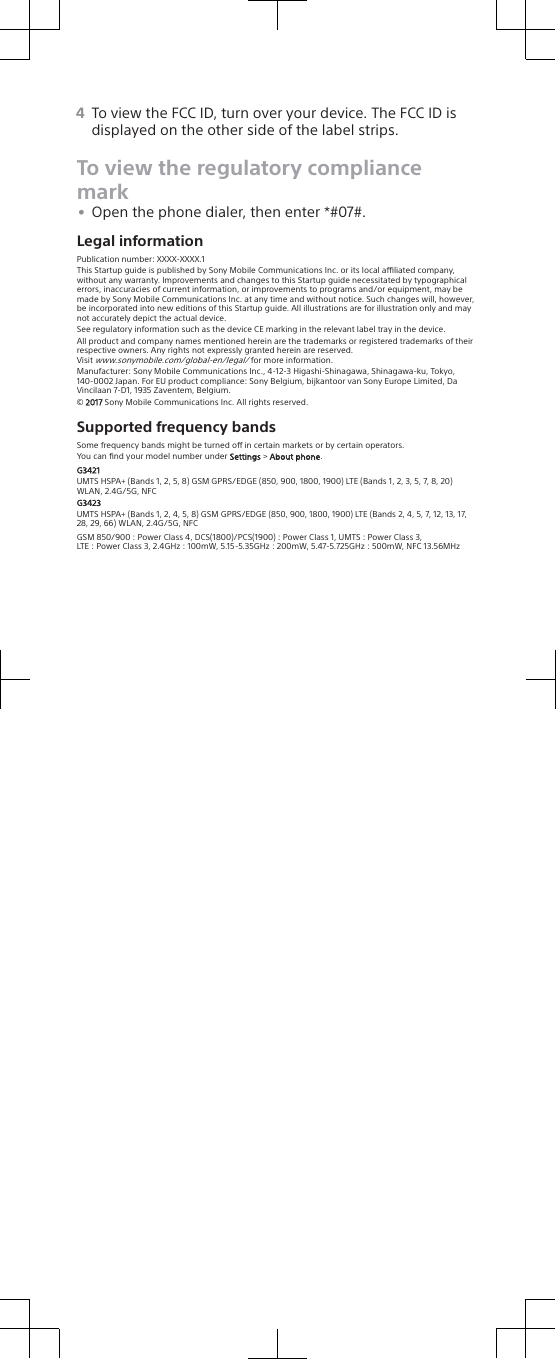 4To view the FCC ID, turn over your device. The FCC ID isdisplayed on the other side of the label strips.To view the regulatory compliancemark•Open the phone dialer, then enter *#07#.Legal informationPublication number: XXXX-XXXX.1This Startup guide is published by Sony Mobile Communications Inc. or its local aliated company,without any warranty. Improvements and changes to this Startup guide necessitated by typographicalerrors, inaccuracies of current information, or improvements to programs and/or equipment, may bemade by Sony Mobile Communications Inc. at any time and without notice. Such changes will, however,be incorporated into new editions of this Startup guide. All illustrations are for illustration only and maynot accurately depict the actual device.See regulatory information such as the device CE marking in the relevant label tray in the device.All product and company names mentioned herein are the trademarks or registered trademarks of theirrespective owners. Any rights not expressly granted herein are reserved.Visit www.sonymobile.com/global-en/legal/ for more information.Manufacturer: Sony Mobile Communications Inc., 4-12-3 Higashi-Shinagawa, Shinagawa-ku, Tokyo,140-0002 Japan. For EU product compliance: Sony Belgium, bijkantoor van Sony Europe Limited, DaVincilaan 7-D1, 1935 Zaventem, Belgium.© 2017 Sony Mobile Communications Inc. All rights reserved.Supported frequency bandsSome frequency bands might be turned o in certain markets or by certain operators.You can ﬁnd your model number under Settings &gt; About phone.G3421UMTS HSPA+ (Bands 1, 2, 5, 8) GSM GPRS/EDGE (850, 900, 1800, 1900) LTE (Bands 1, 2, 3, 5, 7, 8, 20)WLAN, 2.4G/5G, NFCG3423UMTS HSPA+ (Bands 1, 2, 4, 5, 8) GSM GPRS/EDGE (850, 900, 1800, 1900) LTE (Bands 2, 4, 5, 7, 12, 13, 17,28, 29, 66) WLAN, 2.4G/5G, NFCGSM 850/900 : Power Class 4, DCS(1800)/PCS(1900) : Power Class 1, UMTS : Power Class 3,LTE : Power Class 3, 2.4GHz : 100mW, 5.15-5.35GHz : 200mW, 5.47-5.725GHz : 500mW, NFC 13.56MHz