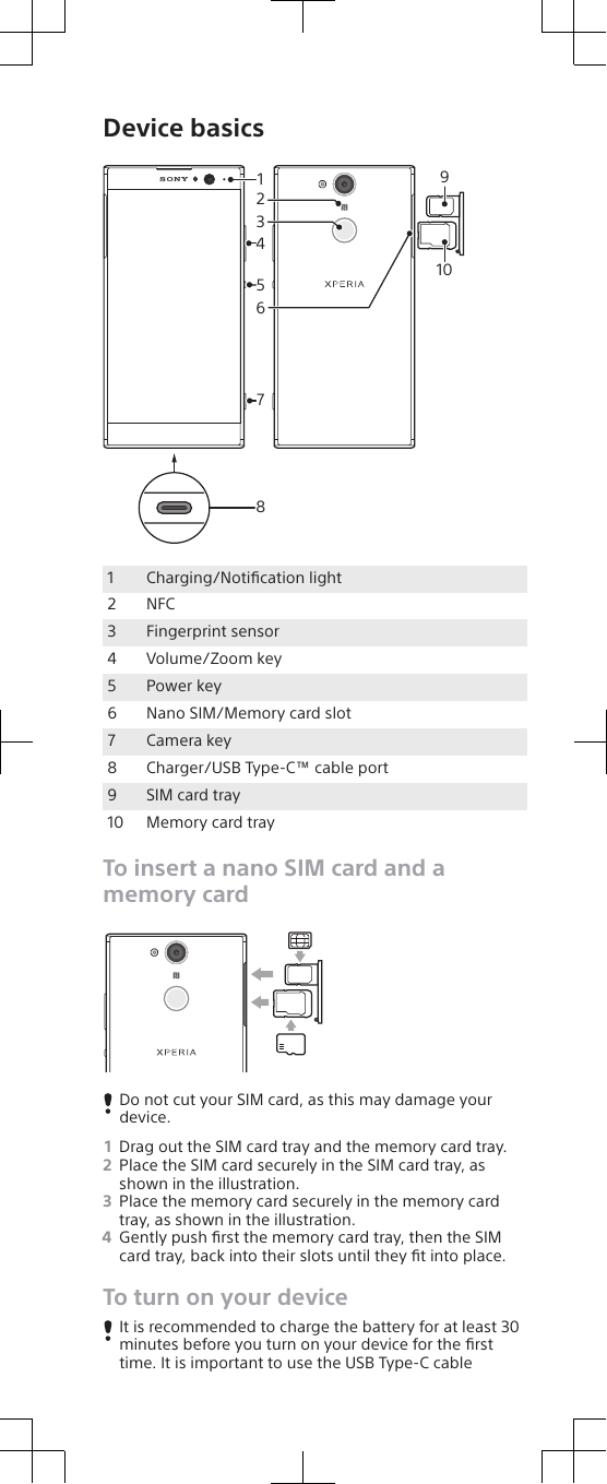 Device basics841527361091Charging/Notiﬁcation light2 NFC3 Fingerprint sensor4 Volume/Zoom key5 Power key6 Nano SIM/Memory card slot7 Camera key8 Charger/USB Type-C™ cable port9 SIM card tray10 Memory card trayTo insert a nano SIM card and amemory cardDo not cut your SIM card, as this may damage yourdevice.1Drag out the SIM card tray and the memory card tray.2Place the SIM card securely in the SIM card tray, asshown in the illustration.3Place the memory card securely in the memory cardtray, as shown in the illustration.4Gently push ﬁrst the memory card tray, then the SIMcard tray, back into their slots until they ﬁt into place.To turn on your deviceIt is recommended to charge the battery for at least 30minutes before you turn on your device for the ﬁrsttime. It is important to use the USB Type-C cable