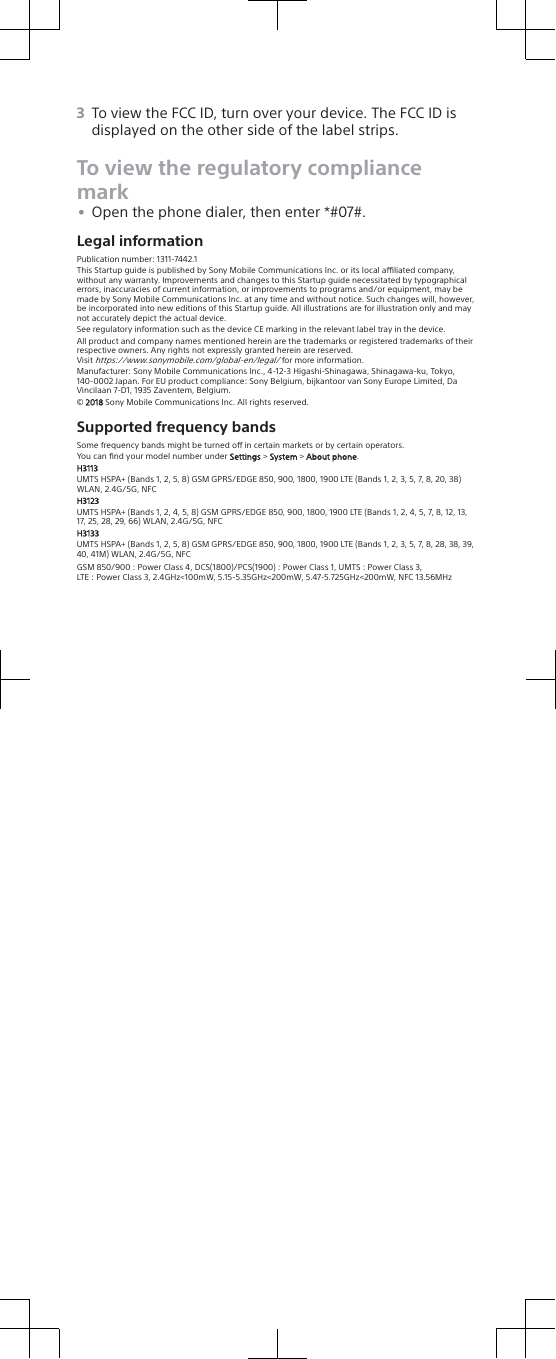 3To view the FCC ID, turn over your device. The FCC ID isdisplayed on the other side of the label strips.To view the regulatory compliancemark•Open the phone dialer, then enter *#07#.Legal informationPublication number: 1311-7442.1This Startup guide is published by Sony Mobile Communications Inc. or its local aliated company,without any warranty. Improvements and changes to this Startup guide necessitated by typographicalerrors, inaccuracies of current information, or improvements to programs and/or equipment, may bemade by Sony Mobile Communications Inc. at any time and without notice. Such changes will, however,be incorporated into new editions of this Startup guide. All illustrations are for illustration only and maynot accurately depict the actual device.See regulatory information such as the device CE marking in the relevant label tray in the device.All product and company names mentioned herein are the trademarks or registered trademarks of theirrespective owners. Any rights not expressly granted herein are reserved.Visit https://www.sonymobile.com/global-en/legal/ for more information.Manufacturer: Sony Mobile Communications Inc., 4-12-3 Higashi-Shinagawa, Shinagawa-ku, Tokyo,140-0002 Japan. For EU product compliance: Sony Belgium, bijkantoor van Sony Europe Limited, DaVincilaan 7-D1, 1935 Zaventem, Belgium.© 2018 Sony Mobile Communications Inc. All rights reserved.Supported frequency bandsSome frequency bands might be turned o in certain markets or by certain operators.You can ﬁnd your model number under Settings &gt; System &gt; About phone.H3113UMTS HSPA+ (Bands 1, 2, 5, 8) GSM GPRS/EDGE 850, 900, 1800, 1900 LTE (Bands 1, 2, 3, 5, 7, 8, 20, 38)WLAN, 2.4G/5G, NFCH3123UMTS HSPA+ (Bands 1, 2, 4, 5, 8) GSM GPRS/EDGE 850, 900, 1800, 1900 LTE (Bands 1, 2, 4, 5, 7, 8, 12, 13,17, 25, 28, 29, 66) WLAN, 2.4G/5G, NFCH3133UMTS HSPA+ (Bands 1, 2, 5, 8) GSM GPRS/EDGE 850, 900, 1800, 1900 LTE (Bands 1, 2, 3, 5, 7, 8, 28, 38, 39,40, 41M) WLAN, 2.4G/5G, NFCGSM 850/900 : Power Class 4, DCS(1800)/PCS(1900) : Power Class 1, UMTS : Power Class 3,LTE : Power Class 3, 2.4GHz&lt;100mW, 5.15-5.35GHz&lt;200mW, 5.47-5.725GHz&lt;200mW, NFC 13.56MHz