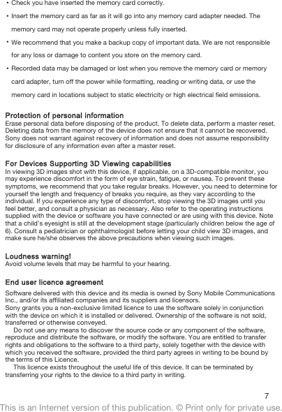 •Check you have inserted the memory card correctly.•Insert the memory card as far as it will go into any memory card adapter needed. Thememory card may not operate properly unless fully inserted.•We recommend that you make a backup copy of important data. We are not responsiblefor any loss or damage to content you store on the memory card.•Recorded data may be damaged or lost when you remove the memory card or memorycard adapter, turn off the power while formatting, reading or writing data, or use thememory card in locations subject to static electricity or high electrical field emissions.Protection of personal informationErase personal data before disposing of the product. To delete data, perform a master reset.Deleting data from the memory of the device does not ensure that it cannot be recovered.Sony does not warrant against recovery of information and does not assume responsibilityfor disclosure of any information even after a master reset.For Devices Supporting 3D Viewing capabilitiesIn viewing 3D images shot with this device, if applicable, on a 3D-compatible monitor, youmay experience discomfort in the form of eye strain, fatigue, or nausea. To prevent thesesymptoms, we recommend that you take regular breaks. However, you need to determine foryourself the length and frequency of breaks you require, as they vary according to theindividual. If you experience any type of discomfort, stop viewing the 3D images until youfeel better, and consult a physician as necessary. Also refer to the operating instructionssupplied with the device or software you have connected or are using with this device. Notethat a child’s eyesight is still at the development stage (particularly children below the age of6). Consult a pediatrician or ophthalmologist before letting your child view 3D images, andmake sure he/she observes the above precautions when viewing such images.Loudness warning!Avoid volume levels that may be harmful to your hearing.End user licence agreementSoftware delivered with this device and its media is owned by Sony Mobile CommunicationsInc., and/or its affiliated companies and its suppliers and licensors.Sony grants you a non-exclusive limited licence to use the software solely in conjunctionwith the device on which it is installed or delivered. Ownership of the software is not sold,transferred or otherwise conveyed.Do not use any means to discover the source code or any component of the software,reproduce and distribute the software, or modify the software. You are entitled to transferrights and obligations to the software to a third party, solely together with the device withwhich you received the software, provided the third party agrees in writing to be bound bythe terms of this Licence.This licence exists throughout the useful life of this device. It can be terminated bytransferring your rights to the device to a third party in writing.7This is an Internet version of this publication. © Print only for private use.