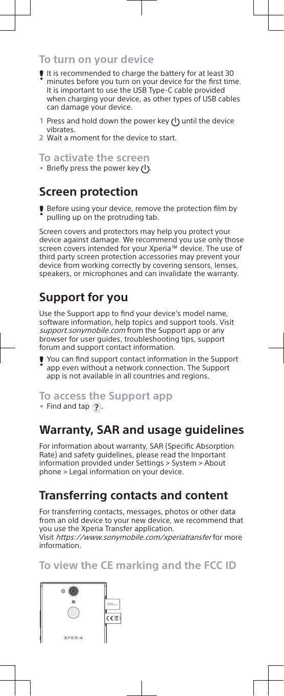 To turn on your deviceIt is recommended to charge the battery for at least 30minutes before you turn on your device for the ﬁrst time.It is important to use the USB Type-C cable providedwhen charging your device, as other types of USB cablescan damage your device.1Press and hold down the power key   until the devicevibrates.2Wait a moment for the device to start.To activate the screen•Brieﬂy press the power key  .Screen protectionBefore using your device, remove the protection ﬁlm bypulling up on the protruding tab.Screen covers and protectors may help you protect yourdevice against damage. We recommend you use only thosescreen covers intended for your Xperia™ device. The use ofthird party screen protection accessories may prevent yourdevice from working correctly by covering sensors, lenses,speakers, or microphones and can invalidate the warranty.Support for youUse the Support app to ﬁnd your device’s model name,software information, help topics and support tools. Visitsupport.sonymobile.com from the Support app or anybrowser for user guides, troubleshooting tips, supportforum and support contact information.You can ﬁnd support contact information in the Supportapp even without a network connection. The Supportapp is not available in all countries and regions.To access the Support app•Find and tap  .Warranty, SAR and usage guidelinesFor information about warranty, SAR (Speciﬁc AbsorptionRate) and safety guidelines, please read the Importantinformation provided under Settings &gt; System &gt; Aboutphone &gt; Legal information on your device.Transferring contacts and contentFor transferring contacts, messages, photos or other datafrom an old device to your new device, we recommend thatyou use the Xperia Transfer application.Visit https://www.sonymobile.com/xperiatransfer for moreinformation.To view the CE marking and the FCC IDSony MobileCommunications Inc.