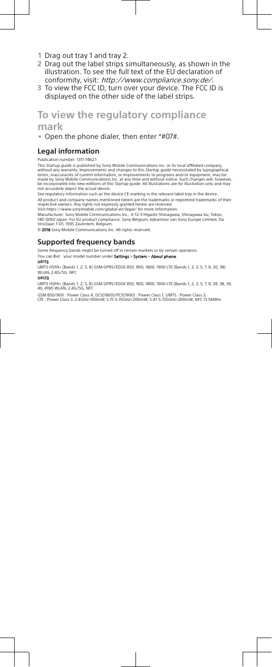 1Drag out tray 1 and tray 2.2Drag out the label strips simultaneously, as shown in theillustration. To see the full text of the EU declaration ofconformity, visit: http://www.compliance.sony.de/.3To view the FCC ID, turn over your device. The FCC ID isdisplayed on the other side of the label strips.To view the regulatory compliancemark•Open the phone dialer, then enter *#07#.Legal informationPublication number: 1311-7462.1This Startup guide is published by Sony Mobile Communications Inc. or its local aliated company, without any warranty. Improvements and changes to this Startup guide necessitated by typographical errors, inaccuracies of current information, or improvements to programs and/or equipment, may be made by Sony Mobile Communications Inc. at any time and without notice. Such changes will, however, be incorporated into new editions of this Startup guide. All illustrations are for illustration only and may not accurately depict the actual device.See regulatory information such as the device CE marking in the relevant label tray in the device.All product and company names mentioned herein are the trademarks or registered trademarks of their respective owners. Any rights not expressly granted herein are reserved.Visit https://www.sonymobile.com/global-en/legal/ for more information.Manufacturer: Sony Mobile Communications Inc., 4-12-3 Higashi-Shinagawa, Shinagawa-ku, Tokyo, 140-0002 Japan. For EU product compliance: Sony Belgium, bijkantoor van Sony Europe Limited, Da Vincilaan 7-D1, 1935 Zaventem, Belgium.© 2018 Sony Mobile Communications Inc. All rights reserved.Supported frequency bandsSome frequency bands might be turned o in certain markets or by certain operators.You can find  your model number under Settings &gt; System &gt; About phone.H4113UMTS HSPA+ (Bands 1, 2, 5, 8) GSM GPRS/EDGE 850, 900, 1800, 1900 LTE (Bands 1, 2, 3, 5, 7, 8, 20, 38) WLAN, 2.4G/5G, NFCH4133UMTS HSPA+ (Bands 1, 2, 5, 8) GSM GPRS/EDGE 850, 900, 1800, 1900 LTE (Bands 1, 2, 3, 5, 7, 8, 28, 38, 39, 40, 41M) WLAN, 2.4G/5G, NFCGSM 850/900 : Power Class 4, DCS(1800)/PCS(1900) : Power Class 1, UMTS : Power Class 3,LTE : Power Class 3, 2.4GHz&lt;100mW, 5.15-5.35GHz&lt;200mW, 5.47-5.725GHz&lt;200mW, NFC 13.56MHz