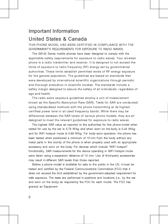 Important InformationUnited States &amp; CanadaTHIS PHONE MODEL HAS BEEN CERTIFIED IN COMPLIANCE WITH THE GOVERNMENT’S REQUIREMENTS FOR EXPOSURE TO RADIO WAVES.The G8142 Series mobile phones have been designed to comply with the applicable safety requirements for exposure to radio waves. Your wireless phone is a radio transmitter and receiver. It is designed to not exceed the limits of exposure to radio frequency (RF) energy set by governmental authorities. These limits establish permitted levels of RF energy exposure for the general population. The guidelines are based on standards that were developed by international scientific organizations through periodic and thorough evaluation in scientific studies. The standards include a safety margin designed to assure the safety of all individuals, regardless of age and health.The radio wave exposure guidelines employ a unit of measurement known as the Specific Absorption Rate (SAR). Tests for SAR are conducted using standardised methods with the phone transmitting at its highest certified power level in all used frequency bands. While there may be differences between the SAR levels of various phone models, they are all designed to meet the relevant guidelines for exposure to radio waves.The highest SAR value as reported to the authorities for this phone model when tested for use by the ear is 0.78 W/kg and when worn on the body is 0.44 W/kg and for WiFi hotspot mode is 0.89 W/kg. For body-worn operation, the phone has been tested when positioned a minimum of 15 mm from the body without any metal parts in the vicinity of the phone or when properly used with an appropriate accessory and worn on the body. For devices which include “WiFi hotspot” functionality, SAR measurements for the device operating in WiFi hotspot mode were taken using a separation distance of 10 mm. Use of third-party accessories may result in different SAR levels than those reported.Before a phone model is available for sale to the public in the US, it must be tested and certified by the Federal Communications Commission (FCC) that it does not exceed the limit established by the government-adopted requirement for safe exposure. The tests are performed in positions and locations (i.e., by the ear and worn on the body) as required by the FCC for each model. The FCC has granted an Equipment2