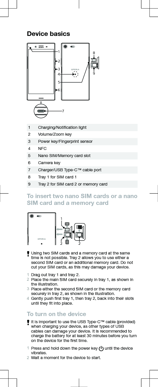 Device basicsSIMmicroSD213465897SIMSIM21Charging/Notiﬁcation light2 Volume/Zoom key3 Power key/Fingerprint sensor4 NFC5 Nano SIM/Memory card slot6 Camera key7 Charger/USB Type-C™ cable port8 Tray 1 for SIM card 19 Tray 2 for SIM card 2 or memory cardTo insert two nano SIM cards or a nanoSIM card and a memory cardSIM2microSDSIMSIM2microSD212Using two SIM cards and a memory card at the sametime is not possible. Tray 2 allows you to use either asecond SIM card or an additional memory card. Do notcut your SIM cards, as this may damage your device.1Drag out tray 1 and tray 2.2Place the main SIM card securely in tray 1, as shown inthe illustration.3Place either the second SIM card or the memory cardsecurely in tray 2, as shown in the illustration.4Gently push ﬁrst tray 1, then tray 2, back into their slotsuntil they ﬁt into place.To turn on the deviceIt is important to use the USB Type-C™ cable (provided)when charging your device, as other types of USBcables can damage your device. It is recommended tocharge the battery for at least 30 minutes before you turnon the device for the ﬁrst time.1Press and hold down the power key   until the devicevibrates.2Wait a moment for the device to start.