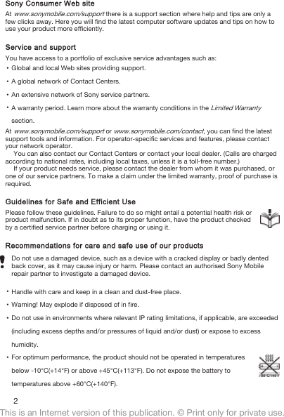 Sony Consumer Web siteAt www.sonymobile.com/support there is a support section where help and tips are only afew clicks away. Here you will find the latest computer software updates and tips on how touse your product more efficiently.Service and supportYou have access to a portfolio of exclusive service advantages such as:•Global and local Web sites providing support.•A global network of Contact Centers.•An extensive network of Sony service partners.•A warranty period. Learn more about the warranty conditions in the Limited Warrantysection.At www.sonymobile.com/support or www.sonymobile.com/contact, you can find the latestsupport tools and information. For operator-specific services and features, please contactyour network operator.You can also contact our Contact Centers or contact your local dealer. (Calls are chargedaccording to national rates, including local taxes, unless it is a toll-free number.)If your product needs service, please contact the dealer from whom it was purchased, orone of our service partners. To make a claim under the limited warranty, proof of purchase isrequired.Guidelines for Safe and Efficient UsePlease follow these guidelines. Failure to do so might entail a potential health risk orproduct malfunction. If in doubt as to its proper function, have the product checkedby a certified service partner before charging or using it.Recommendations for care and safe use of our productsDo not use a damaged device, such as a device with a cracked display or badly dentedback cover, as it may cause injury or harm. Please contact an authorised Sony Mobilerepair partner to investigate a damaged device.•Handle with care and keep in a clean and dust-free place.•Warning! May explode if disposed of in fire.•Do not use in environments where relevant IP rating limitations, if applicable, are exceeded(including excess depths and/or pressures of liquid and/or dust) or expose to excesshumidity.•For optimum performance, the product should not be operated in temperaturesbelow -10°C(+14°F) or above +45°C(+113°F). Do not expose the battery totemperatures above +60°C(+140°F).2This is an Internet version of this publication. © Print only for private use.