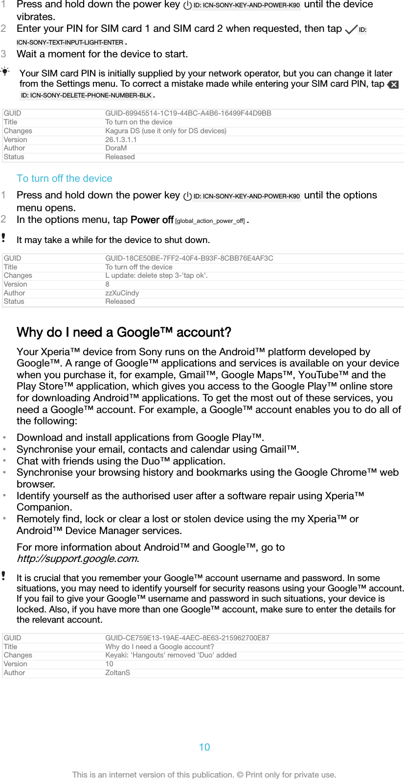 1Press and hold down the power key  ID: ICN-SONY-KEY-AND-POWER-K90  until the devicevibrates.2Enter your PIN for SIM card 1 and SIM card 2 when requested, then tap  ID:ICN-SONY-TEXT-INPUT-LIGHT-ENTER .3Wait a moment for the device to start.Your SIM card PIN is initially supplied by your network operator, but you can change it laterfrom the Settings menu. To correct a mistake made while entering your SIM card PIN, tap ID: ICN-SONY-DELETE-PHONE-NUMBER-BLK .GUID GUID-69945514-1C19-44BC-A4B6-16499F44D9BBTitle To turn on the deviceChanges Kagura DS (use it only for DS devices)Version 26.1.3.1.1Author DoraMStatus ReleasedTo turn off the device1Press and hold down the power key  ID: ICN-SONY-KEY-AND-POWER-K90  until the optionsmenu opens.2In the options menu, tap Power off [global_action_power_off] .It may take a while for the device to shut down.GUID GUID-18CE50BE-7FF2-40F4-B93F-8CBB76E4AF3CTitle To turn off the deviceChanges L update: delete step 3-&apos;tap ok&apos;.Version 8Author zzXuCindyStatus ReleasedWhy do I need a Google™ account?Your Xperia™ device from Sony runs on the Android™ platform developed byGoogle™. A range of Google™ applications and services is available on your devicewhen you purchase it, for example, Gmail™, Google Maps™, YouTube™ and thePlay Store™ application, which gives you access to the Google Play™ online storefor downloading Android™ applications. To get the most out of these services, youneed a Google™ account. For example, a Google™ account enables you to do all ofthe following:•Download and install applications from Google Play™.•Synchronise your email, contacts and calendar using Gmail™.•Chat with friends using the Duo™ application.•Synchronise your browsing history and bookmarks using the Google Chrome™ webbrowser.•Identify yourself as the authorised user after a software repair using Xperia™Companion.•Remotely ﬁnd, lock or clear a lost or stolen device using the my Xperia™ orAndroid™ Device Manager services.For more information about Android™ and Google™, go tohttp://support.google.com.It is crucial that you remember your Google™ account username and password. In somesituations, you may need to identify yourself for security reasons using your Google™ account.If you fail to give your Google™ username and password in such situations, your device islocked. Also, if you have more than one Google™ account, make sure to enter the details forthe relevant account.GUID GUID-CE759E13-19AE-4AEC-8E63-215962700E87Title Why do I need a Google account?Changes Keyaki: &apos;Hangouts&apos; removed &apos;Duo&apos; addedVersion 10Author ZoltanS10This is an internet version of this publication. © Print only for private use.