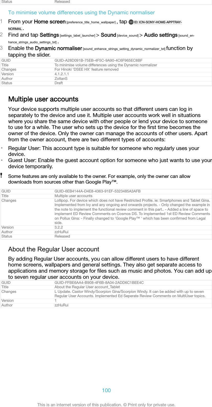 Status ReleasedTo minimise volume differences using the Dynamic normaliser1From your Home screen [preference_title_home_wallpaper] , tap  ID: ICN-SONY-HOME-APPTRAY-NORMAL .2Find and tap Settings [settings_label_launcher] &gt; Sound [device_sound] &gt; Audio settings [sound_en-hance_strings_audio_settings_txt] .3Enable the Dynamic normaliser [sound_enhance_strings_setting_dynamic_normalizer_txt] function bytapping the slider.GUID GUID-A28D091B-75EB-4F5C-9A90-4C6F965EC8BFTitle To minimise volume differences using the Dynamic normalizerChanges For Hinoki &apos;DSEE HX&apos; feature removedVersion 4.1.2.1.1Author ZoltanSStatus DraftMultiple user accountsYour device supports multiple user accounts so that different users can log inseparately to the device and use it. Multiple user accounts work well in situationswhere you share the same device with other people or lend your device to someoneto use for a while. The user who sets up the device for the ﬁrst time becomes theowner of the device. Only the owner can manage the accounts of other users. Apartfrom the owner account, there are two different types of accounts:•Regular User: This account type is suitable for someone who regularly uses yourdevice.•Guest User: Enable the guest account option for someone who just wants to use yourdevice temporarily.Some features are only available to the owner. For example, only the owner can allowdownloads from sources other than Google Play™.GUID GUID-6EB4144A-D4E8-4363-91EF-5323485A3AFBTitle Multiple user accountsChanges Lollipop. For device which does not have Restricted Proﬁle. ie: Smartphones and Tablet Gina.Implemented from Ivy and any ongoing and onwards projects. - Only changed the example inthe note to implement the functional review comment in this part.. - Added a line of space toimplement ED Review Comments on Cosmos DS. To implemented 1st ED Review Commentson Pollux Gina: - Finally changed to &apos;Google Play™ &apos; which has been conﬁrmed from Legalside.Version 3.2.2Author zzHuRuiStatus ReleasedAbout the Regular User accountBy adding Regular User accounts, you can allow different users to have differenthome screens, wallpapers and general settings. They also get separate access toapplications and memory storage for ﬁles such as music and photos. You can add upto seven regular user accounts on your device.GUID GUID-FFBE6AA4-B908-4F6B-8A04-2ADD6C1BEE4CTitle About the Regular User account_TabletChanges L Update. Castor Windy/Scorpion Gina/Scorpion Windy. It can be added with up to sevenRegular User Accounts. Implemented Ed Seperate Review Comments on MultiUser topics.Version 1Author zzHuRui100This is an internet version of this publication. © Print only for private use.
