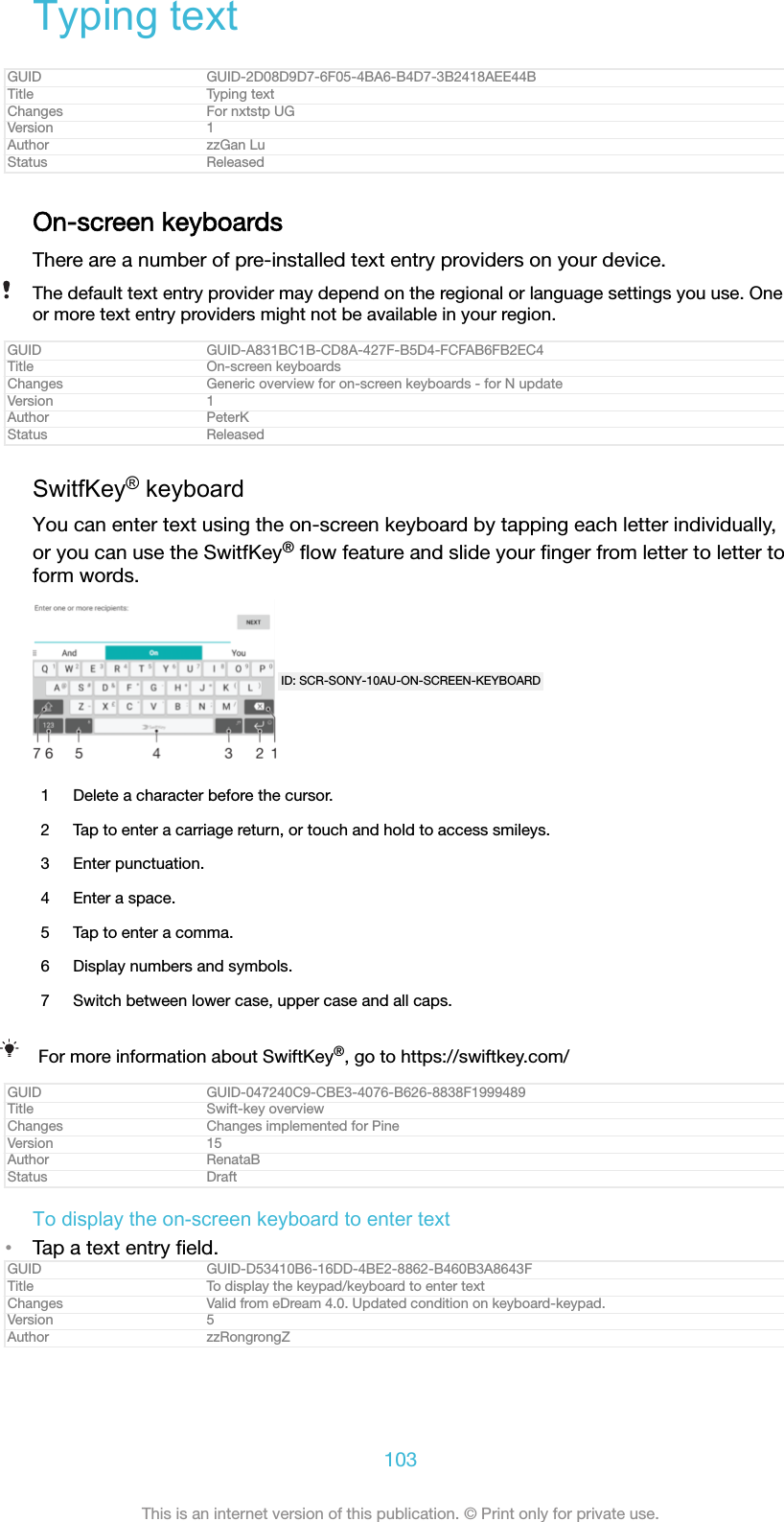 Typing textGUID GUID-2D08D9D7-6F05-4BA6-B4D7-3B2418AEE44BTitle Typing textChanges For nxtstp UGVersion 1Author zzGan LuStatus ReleasedOn-screen keyboardsThere are a number of pre-installed text entry providers on your device.The default text entry provider may depend on the regional or language settings you use. Oneor more text entry providers might not be available in your region.GUID GUID-A831BC1B-CD8A-427F-B5D4-FCFAB6FB2EC4Title On-screen keyboardsChanges Generic overview for on-screen keyboards - for N updateVersion 1Author PeterKStatus ReleasedSwitfKey® keyboardYou can enter text using the on-screen keyboard by tapping each letter individually,or you can use the SwitfKey® ﬂow feature and slide your ﬁnger from letter to letter toform words.ID: SCR-SONY-10AU-ON-SCREEN-KEYBOARD1 Delete a character before the cursor.2 Tap to enter a carriage return, or touch and hold to access smileys.3 Enter punctuation.4 Enter a space.5 Tap to enter a comma.6 Display numbers and symbols.7 Switch between lower case, upper case and all caps.For more information about SwiftKey®, go to https://swiftkey.com/GUID GUID-047240C9-CBE3-4076-B626-8838F1999489Title Swift-key overviewChanges Changes implemented for PineVersion 15Author RenataBStatus DraftTo display the on-screen keyboard to enter text•Tap a text entry ﬁeld.GUID GUID-D53410B6-16DD-4BE2-8862-B460B3A8643FTitle To display the keypad/keyboard to enter textChanges Valid from eDream 4.0. Updated condition on keyboard-keypad.Version 5Author zzRongrongZ103This is an internet version of this publication. © Print only for private use.