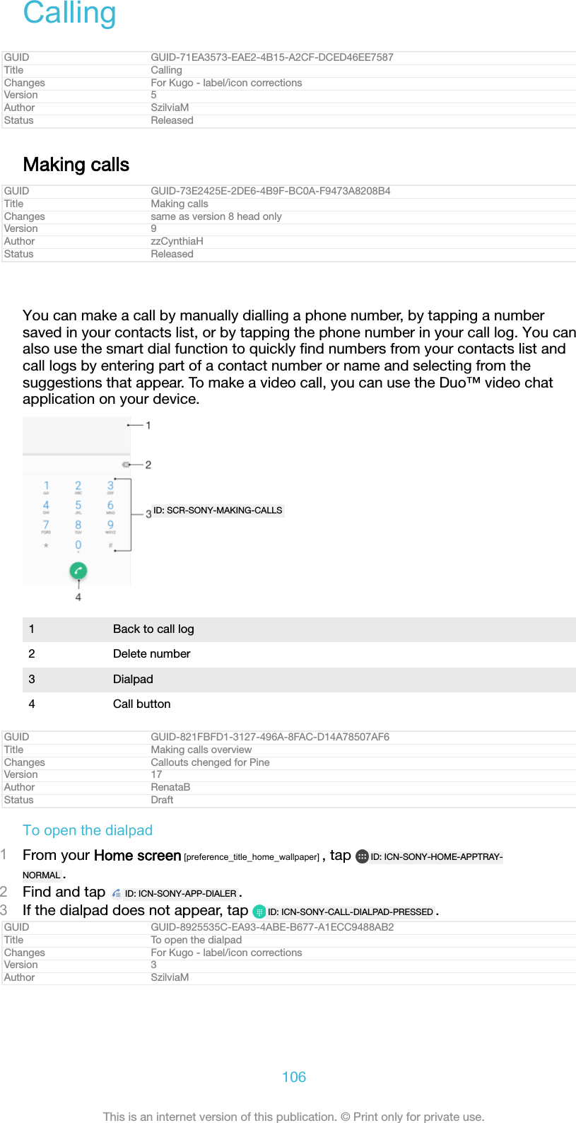 CallingGUID GUID-71EA3573-EAE2-4B15-A2CF-DCED46EE7587Title CallingChanges For Kugo - label/icon correctionsVersion 5Author SzilviaMStatus ReleasedMaking callsGUID GUID-73E2425E-2DE6-4B9F-BC0A-F9473A8208B4Title Making callsChanges same as version 8 head onlyVersion 9Author zzCynthiaHStatus ReleasedYou can make a call by manually dialling a phone number, by tapping a numbersaved in your contacts list, or by tapping the phone number in your call log. You canalso use the smart dial function to quickly ﬁnd numbers from your contacts list andcall logs by entering part of a contact number or name and selecting from thesuggestions that appear. To make a video call, you can use the Duo™ video chatapplication on your device.ID: SCR-SONY-MAKING-CALLS1 Back to call log2 Delete number3 Dialpad4 Call buttonGUID GUID-821FBFD1-3127-496A-8FAC-D14A78507AF6Title Making calls overviewChanges Callouts chenged for PineVersion 17Author RenataBStatus DraftTo open the dialpad1From your Home screen [preference_title_home_wallpaper] , tap  ID: ICN-SONY-HOME-APPTRAY-NORMAL .2Find and tap  ID: ICN-SONY-APP-DIALER .3If the dialpad does not appear, tap  ID: ICN-SONY-CALL-DIALPAD-PRESSED .GUID GUID-8925535C-EA93-4ABE-B677-A1ECC9488AB2Title To open the dialpadChanges For Kugo - label/icon correctionsVersion 3Author SzilviaM106This is an internet version of this publication. © Print only for private use.